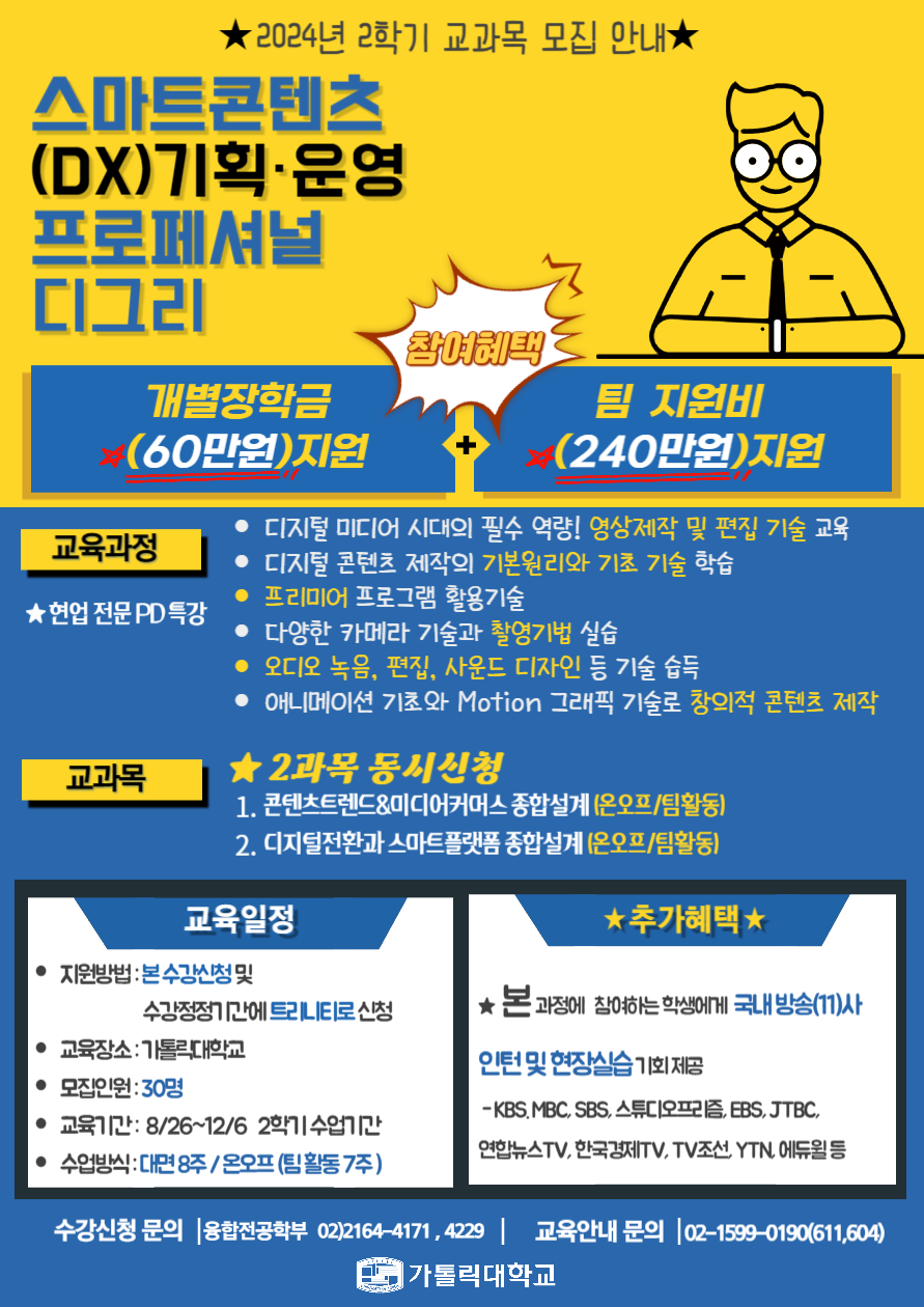 2024년 2학기 교과목 모집 안내
스마트콘텐츠
(DX)기획·운영
프로페셔널
디그리
참여혜택
개별장학금
(60만원)지원+
팀 지원비
(240만원)지원
교육과정
★현업 전문 PD 특강
• 디지털 미디어 시대의 필수 역량! 영상제작 및 편집 기술 교육
•디지털 콘텐츠 제작의 기본원리와 기초 기술 학습
•프리미어 프로그램 활용기술
•다양한 카메라 기술과 촬영기법 실습
• 오디오 녹음, 편집, 사운드 디자인 등 기술 습득
• 애니메이션 기초와 Motion 그래픽 기술로 창의적 콘텐츠 제작
교과목
★2과목 동시신청
1. 콘텐츠트렌드&미디어커머스 종합설계(온오프/팀활동)
2. 디지털전환과 스마트플랫폼 종합설계 (온오프/팀활동)
교육일정
• 지원방법: 본수강신청 및
수강정정기간에 트리니티로신청
• 교육장소: 가톨릭대학교
•모집인원 : 30명
• 교육기간: 8/26~12/6 2학기 수업기간
• 수업방식: 대면 8주/온오프(팀활동 7주)
★추가혜택★
★본 과정에 참여하는 학생에게 국내 방송(11)사
인턴 및 현장실습 기회제공
-KBS, MBC, SBS, 스튜디오프리즘, EBS,JTBC,
연합뉴스TV, 한국경제TV, TV조선,YTN, 에듀윌 등
수강신청 문의 융합전공학부 02)2164-4171,4229 | 교육안내 문의 02-1599-0190(611,604)
가톨릭대학교