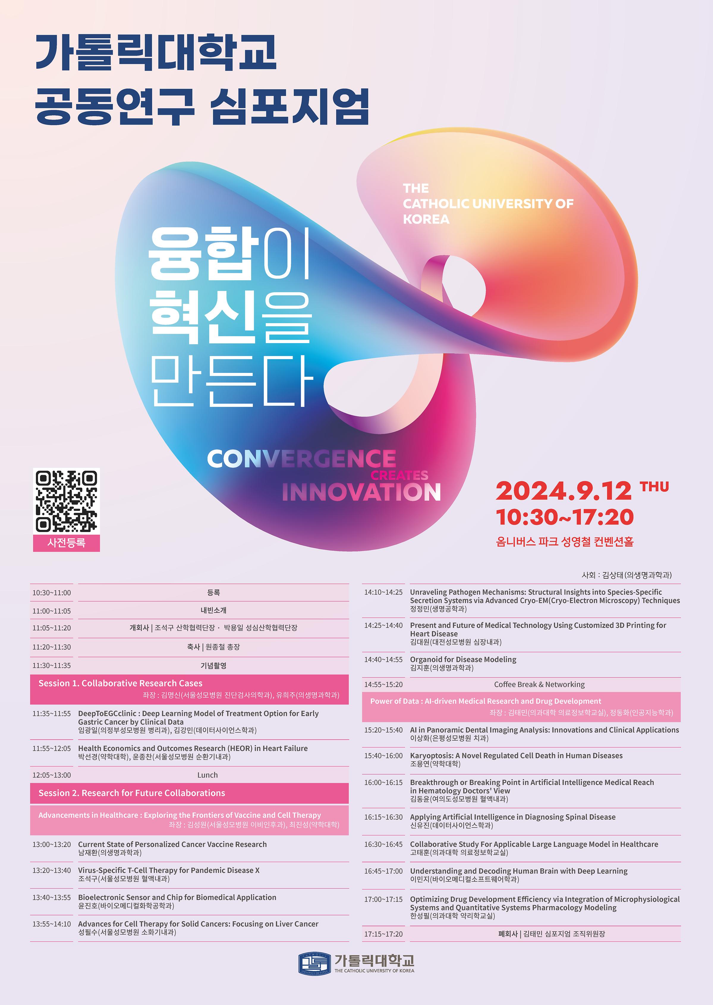 가톨릭대학교
공동연구 심포지엄
융합이
혁신을
THE
CATHOLIC UNIVERSITY OF
KOREA
사전등록
만든다
CONVERGENCE
CREATES
INNOVATION
2024.9.12 THU
10:30~17:20
옴니버스 파크 성영철 컨벤션홀
사회 : 김상태(의생명과학과)
10:30-11:00 등록
11:00-11:05 내빈소개
11:05~11:20 개회사 | 조석구 산학협력단장. 박용일 성심산학협력단장
11:20-11:30 축사 원종철 총장
11:30~11:35 기념촬영
Session 1. Collaborative Research Cases
좌장: 김명신(서울성모병원 진단검사의학과), 유희주(의생명과학과)
11:35~11:55_DeepToEGCclinic : Deep Learning Model of Treatment Option for Early Gastric Cancer by Clinical Data 임광일(의정부성모병원 병리과), 김강민(데이터사이언스학과)
11:55~12:05_Health Economics and Outcomes Research (HEOR) in Heart Failure 박선경(약학대학), 윤종찬(서울성모병원 순환기내과)
12:05 13:00 Lunch
Session 2. Research for Future Collaborations
Advancements in Healthcare: Exploring the Frontiers of Vaccine and Cell Therapy 좌장: 김성원(서울성모병원 이비인후과), 최진성(약학대학)
13:00~13:20 Current State of Personalized Cancer Vaccine Research
남재환(의생명과학과)
13:20~13:40 Virus-Specific T-Cell Therapy for Pandemic Disease X 조석구(서울성모병원 혈액내과)
13:40~13:55_Bioelectronic Sensor and Chip for Biomedical Application 윤진호(바이오메디컬화학공학과)
13:55~14:10 Advances for Cell Therapy for Solid Cancers: Focusing on Liver Cancer 성필수(서울성모병원 소화기내과)
14:10~14:25 Unraveling Pathogen Mechanisms: Structural Insights into Species-Specific Secretion Systems via Advanced Cryo-EM(Cryo-Electron Microscopy) Techniques 정정민(생명공학과)
14:25~14:40 Present and Future of Medical Technology Using Customized 3D Printing for Heart Disease 김대원(대전성모병원 심장내과)
14:40~14:55 Organoid for Disease Modeling 김지훈(의생명과학과)
14:55 15:20 Coffee Break & Networking
Power of Data: Al-driven Medical Research and Drug Development 좌장: 김태민(의과대학 의료정보학교실), 정동화(인공지능학과)
15:20~15:40_Al in Panoramic Dental Imaging Analysis: Innovations and Clinical Applications 이상화(은평성모병원 치과)
15:40~16:00 Karyoptosis: A Novel Regulated Cell Death in Human Diseases
조용연(약학대학)
16:00~16:15Breakthrough or Breaking Point in Artificial Intelligence Medical Reach in Hematology Doctors' View
김동윤(여의도성모병원 혈액내과)
16:15~16:30 Applying Artificial Intelligence in Diagnosing Spinal Disease
신유진(데이터사이언스학과)
16:30~16:45 Collaborative Study For Applicable Large Language Model in Healthcare 고태훈(의과대학 의료정보학교실)
16:45~17:00 Understanding and Decoding Human Brain with Deep Learning
이민지(바이오메디컬소프트웨어학과)
17:00~17:15_Optimizing Drug Development Efficiency via Integration of Microphysiological Systems and Quantitative Systems Pharmacology Modeling한성필(의과대학 약리학교실)
17:15-17:20 폐회사 | 김태민 심포지엄 조직위원장
		