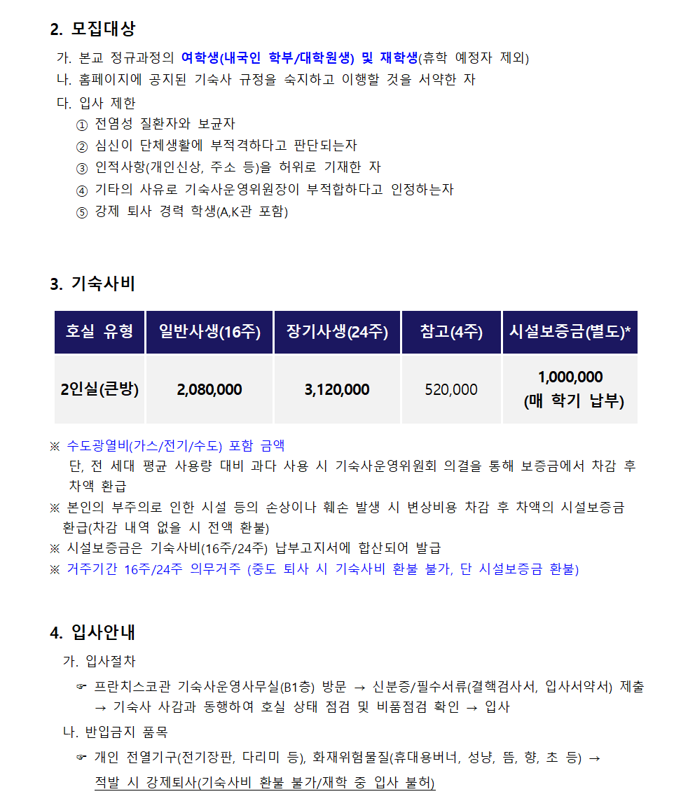 2. 모집대상  가. 본교 정규과정의 여학생(내국인 학부/대학원생) 및 재학생(휴학 예정자 제외)  나. 홈페이지에 공지된 기숙사 규정을 숙지하고 이행할 것을 서약한 자  다. 입사 제한     ① 전염성 질환자와 보균자     ② 심신이 단체생활에 부적격하다고 판단되는자     ③ 인적사항(개인신상, 주소 등)을 허위로 기재한 자     ④ 기타의 사유로 기숙사운영위원장이 부적합하다고 인정하는자     ⑤ 강제 퇴사 경력 학생(A,K관 포함)  3. 기숙사비 - 2인실(큰방) : 일반사생(16주) 2,080,000 / 장기사생(24주)3,120,000 / 참고(4주)  520,000 /  시설보증금(별도)* 1,000,000  (매 학기 납부) ※ 수도광열비(가스/전기/수도) 포함 금액    단, 전 세대 평균 사용량 대비 과다 사용 시 기숙사운영위원회 의결을 통해 보증금에서 차감 후     차액 환급 ※ 본인의 부주의로 인한 시설 등의 손상이나 훼손 발생 시 변상비용 차감 후 차액의 시설보증금      환급(차감 내역 없을 시 전액 환불) ※ 시설보증금은 기숙사비(16주/24주) 납부고지서에 합산되어 발급 ※ 거주기간 16주/24주 의무거주 (중도 퇴사 시 기숙사비 환불 불가, 단 시설보증금 환불)  4. 입사안내   가. 입사절차       프란치스코관 기숙사운영사무실(B1층) 방문 → 신분증/필수서류(결핵검사서, 입사서약서) 제출  → 기숙사 사감과 동행하여 호실 상태 점검 및 비품점검 확인 → 입사   나. 반입금지 품목       개인 전열기구(전기장판, 다리미 등), 화재위험물질(휴대용버너, 성냥, 뜸, 향, 초 등) → 적발 시 강제퇴사(기숙사비 환불 불가/재학 중 입사 불허)