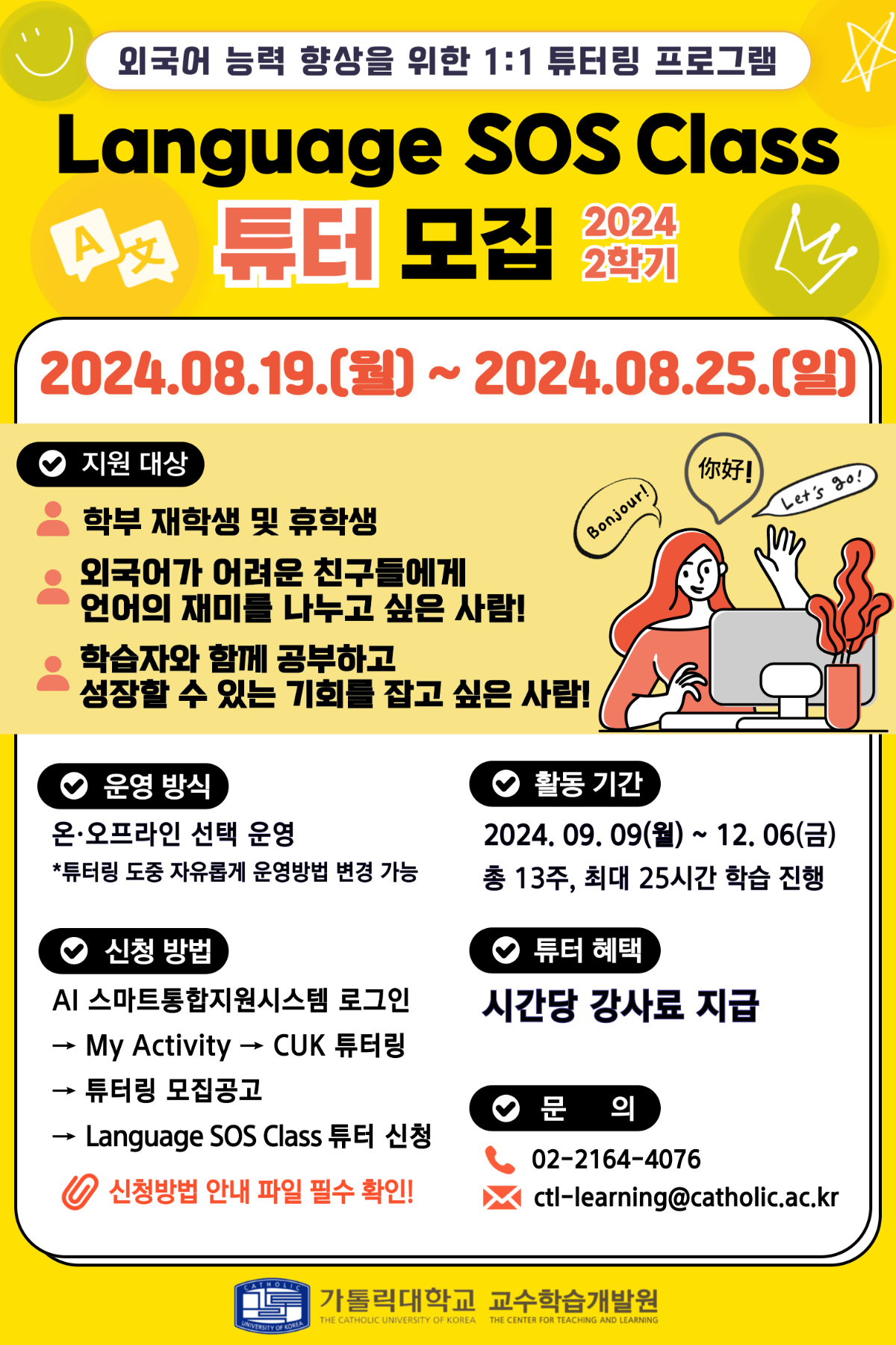 <외국어 능력 향상을 위한 1:1 튜터링 프로그램> Language SOS CIass 2024 2학기 튜터 모집 : 2024.08.19.(월) ~ 2024.08.25.(일) 1. 지원 대상 •  학부 재학생 및 휴학생 • 외국어가 어려운 진구들에게 언어의 재미를 나누고 싶은 사람! • 학습자와 함께 공부하고 성장할 수 있는 기회를 잡고 싶은 사람! 2. 운영 방식 : 온오프라인 선택 운영 *튜터링 도중 자유롭게 운영방법 변경 가능 3. 신청 방법 : AI 스마트통합지원시스템 로그인 -> My Activity -> CUK 튜터링 -> 튜터링 모집공고 -> Language 505 CIass 튜터 신청 * 신청방법 안내 파일 필수 확인! 4. 활동 기간 : 2024.09.09(월) ~ 12.06(금) • 총 13주, 최대 25시간 학습 진행 5. 튜터 혜택 : 시간당 강사료 지급 6. 문 의 : 02-2164-4076 / ctl-learning@catholic.ac.kr