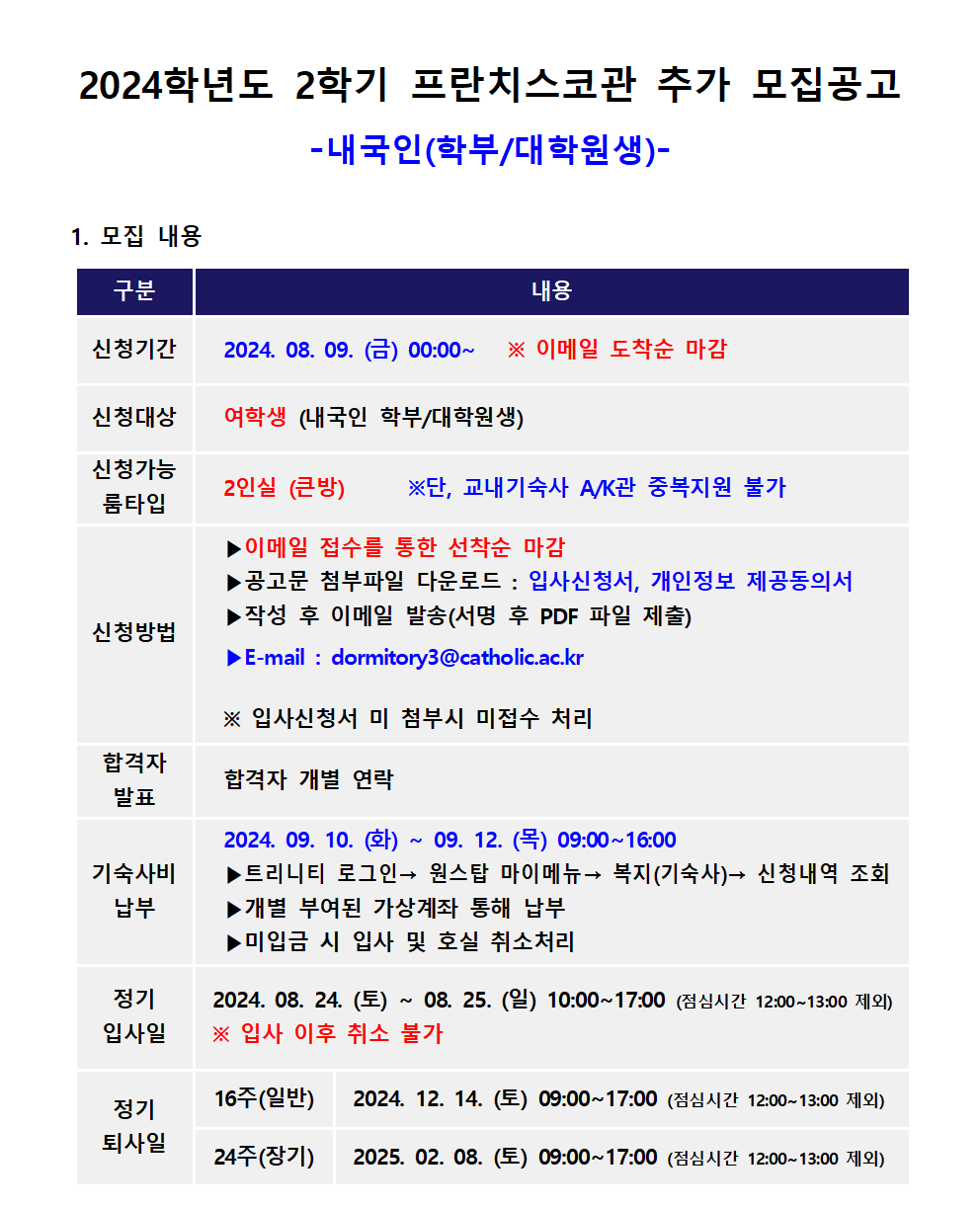 2024학년도 2학기 프란치스코관 추가 모집공고 -내국인(학부/대학원생)-  1. 모집 내용  - 신청기간 :  2024. 08. 09. (금) 00:00~   ※ 이메일 도착순 마감 - 신청대상 : 여학생 (내국인 학부/대학원생) - 신청가능 룸타입 : 2인실 (큰방)      ※단, 교내기숙사 A/K관 중복지원 불가 신청방법   ▶이메일 접수를 통한 선착순 마감    ▶공고문 첨부파일 다운로드 : 입사신청서, 개인정보 제공동의서          ▶작성 후 이메일 발송(서명 후 PDF 파일 제출)   ▶E-mail : dormitory3@catholic.ac.kr   ※ 입사신청서 미 첨부시 미접수 처리 - 합격자 발표 : 합격자 개별 연락 - 기숙사비 납부 : 2024. 09. 10. (화) ~ 09. 12. (목) 09:00~16:00   ▶트리니티 로그인→ 원스탑 마이메뉴→ 복지(기숙사)→ 신청내역 조회   ▶개별 부여된 가상계좌 통해 납부   ▶미입금 시 입사 및 호실 취소처리 - 정기 입사일 :  2024. 08. 24. (토) ~ 08. 25. (일) 10:00~17:00 (점심시간 12:00~13:00 제외)    ※ 입사 이후 취소 불가 - 정기 퇴사일  1) 16주(일반) : 2024. 12. 14. (토) 09:00~17:00 (점심시간 12:00~13:00 제외)   2) 24주(장기) : 2025. 02. 08. (토) 09:00~17:00 (점심시간 12:00~13:00 제외) 