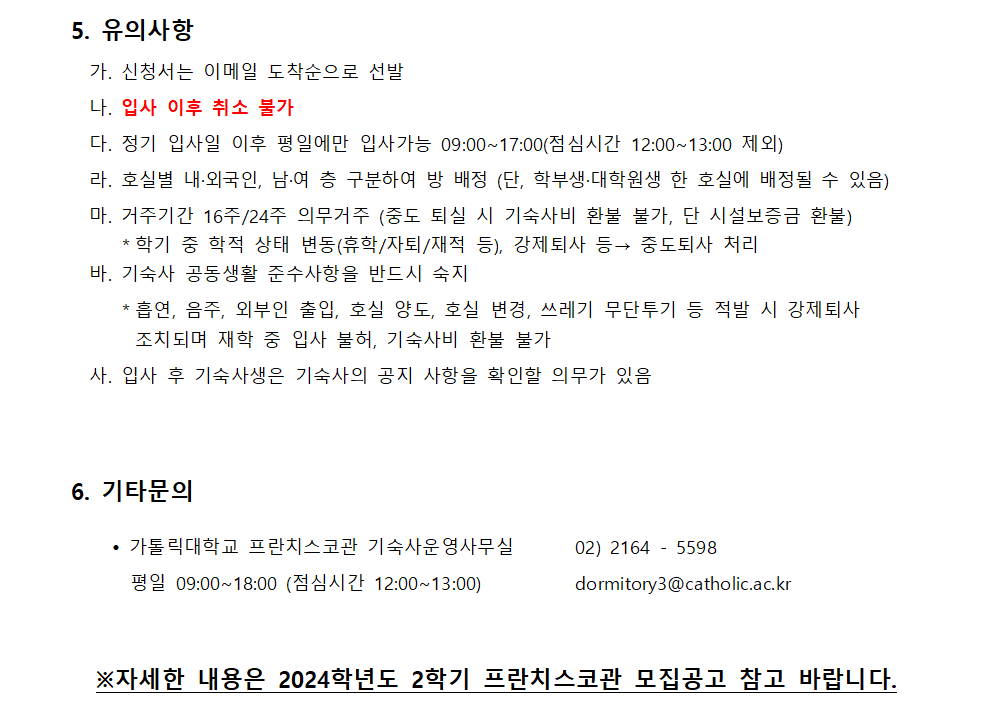 5. 유의사항   가. 신청서는 이메일 도착순으로 선발   나. 입사 이후 취소 불가   다. 정기 입사일 이후 평일에만 입사가능 09:00~17:00(점심시간 12:00~13:00 제외)   라. 호실별 내·외국인, 남·여 층 구분하여 방 배정 (단, 학부생·대학원생 한 호실에 배정될 수 있음)   마. 거주기간 16주/24주 의무거주 (중도 퇴실 시 기숙사비 환불 불가, 단 시설보증금 환불)      ＊학기 중 학적 상태 변동(휴학/자퇴/재적 등), 강제퇴사 등→ 중도퇴사 처리   바. 기숙사 공동생활 준수사항을 반드시 숙지       ＊흡연, 음주, 외부인 출입, 호실 양도, 호실 변경, 쓰레기 무단투기 등 적발 시 강제퇴사              조치되며 재학 중 입사 불허, 기숙사비 환불 불가   사. 입사 후 기숙사생은 기숙사의 공지 사항을 확인할 의무가 있음  6. 기타문의     가톨릭대학교 프란치스코관 기숙사운영사무실 02) 2164 - 5598   평일 09:00~18:00 (점심시간 12:00~13:00) dormitory3@catholic.ac.kr  ※자세한 내용은 2024학년도 2학기 프란치스코관 모집공고 참고 바랍니다.