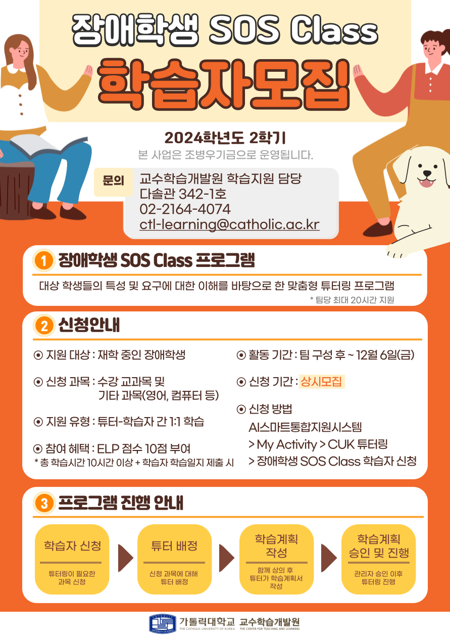 2024학년도 2학기 장애학생 SOS Class학습자모집 - 본 사업은 조병우기금으로 운영됩니다.  문의 : 교수학습개발원 학습지원 담당 / 다솔관 342-1호 / 02-2164-4074 / ctl-learning@catholic.ac.kr  1. 장애학생 SOS Class 프로그램  : 대상 학생들의 특성 및 요구에 대한 이해를 바탕으로 한 맞춤형 튜터링 프로그램   * 팀당 최대 20시간 지원  2. 신청안내 ⊙ 지원 대상 : 재학 중인 장애학생 ⊙ 신청 과목 : 수강 교과목 및 기타 과목(영어, 컴퓨터 등) ⊙ 활동 기간 : 팀 구성 후 ~12월 6일(금) ⊙ 신청 기간 : 상시모집 ⊙ 지원 유형 : 튜터-학습자 간 1:1 학습 ⊙ 참여 혜택 : ELP 점수 10점 부여  * 총 학습시간 10시간 이상 + 학습자 학습일지 제출 시 ⊙ 신청 방법 : AI스마트통합지원시스템 > My Activity > CUK 튜터링 > 장애학생 SOS Class 학습자 신청  3. 프로그램 진행 안내  1) 학습자 신청 : 류터링이 필요한 과목 신청  2) 튜터 배정 : 신청 과목에 대해 튜터 배정  3) 학습계획 작성 : 함께 상의 후 튜터가 학습계획서 작성  4) 학습계획 승인 및 진행 : 관리자 승인 이후 튜터링 진행  가톨릭대학교 교수학습개발원
