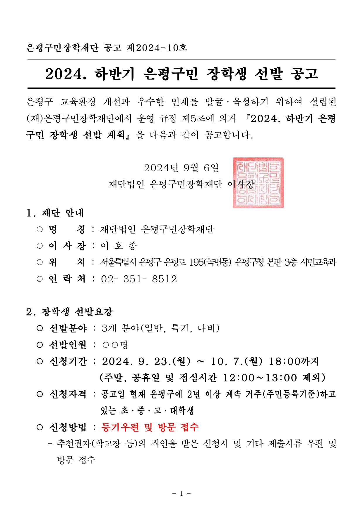 은평구민장학재단 공고 제2024-10호 2024. 하반기 은평구민 장학생 선발 공고 은평구 교육환경 개선과 우수한 인재를 발굴 • 육성하기 위하여 설립된 (재)은평구민장학재단에서 운영 규정 제5조에 의거 『2024. 하반기 은평 구민 장학생 선발 계획』 을 다음과 같이 공고합니다. 2024년 9월 6일  재단법인 은평구민장학재단 이사장 1. 재단 안내 - 명 칭 . 재단법인 은평구민장학재단 - 이 사장 :이 호 종 - 위치 :  서울특별시 은평구 은평로 195(녹번동) 은평구청 본관 3층시민교육과 - 연 락처 : 02- 351- 8512 2. 장학생 선발요강 - 선발분야 : 3개 분야(일반, 특기, 나비) - 선발인원 : 00명 - 신청기간 : 2024. 9. 23.(월) ~ 10. 7.(월) 18:00까지 (주말, 공휴일 및 점심시간 12:00~13:00 제외) -신청자격 : 공고일 현재 은평구에 2년 이상 계속 거주(주민등록기준)하고있는초•중•고•대학생 :신청방법 : 등기우편 및 방문 접수 - 추천권자(학교장　등)의 직인을 받은 신청서 및 기타 제출서류 우편 및 방문 접수
