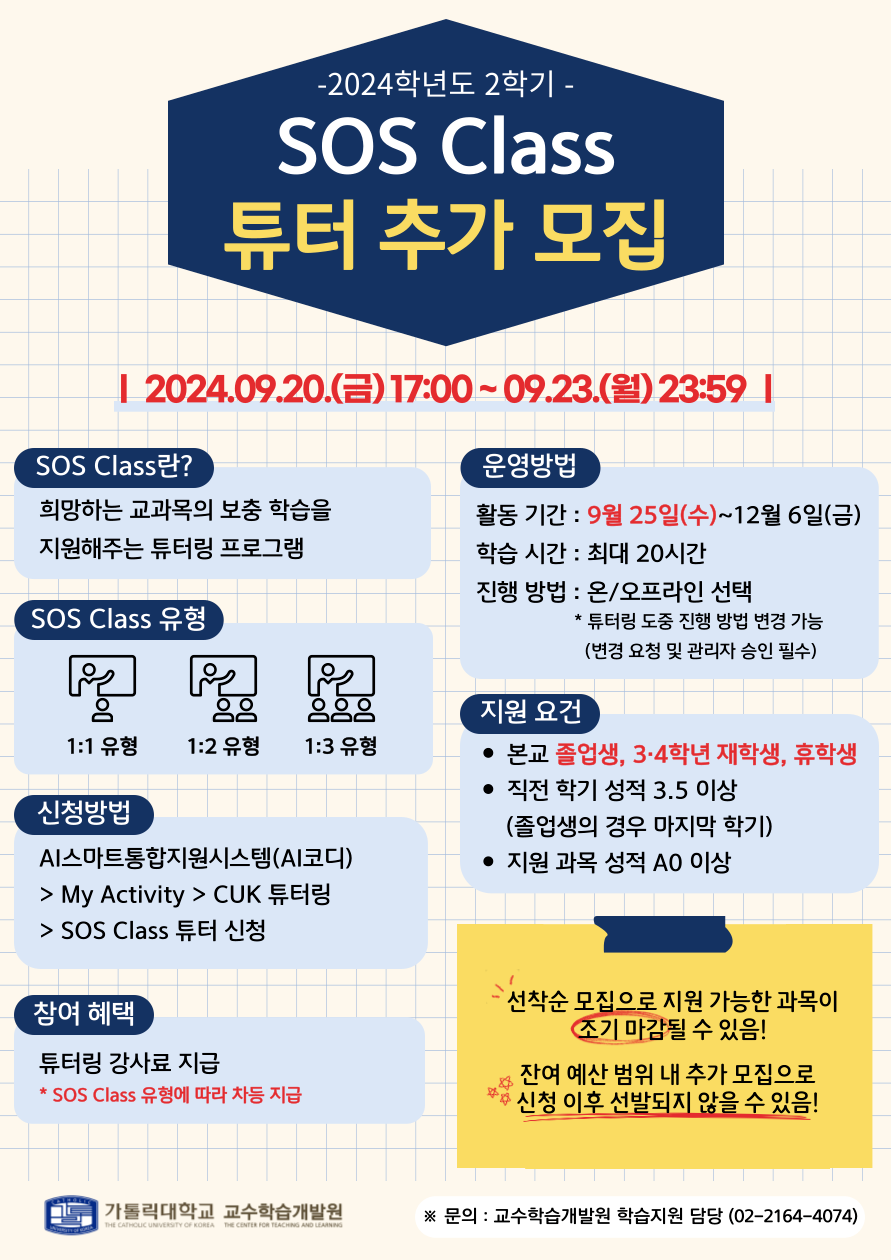 -2024학년도 2학기 - SOS Class 튜터 추가 모집 I 2024.09.20.()17:00~09.23.(1) 23:59 | SOS Class란? 희망하는 교과목의 보충 학습을 지원해주는 튜터링 프로그램 운영방법 활동기간: 9월 25일(수)~12월 6일(금) 학습 시간 : 최대 20시간 진행 방법: 온/오프라인 선택 *튜터링 도중 진행 방법 변경 가능(변경 요청 및 관리자 승인 필수) SOS Class 유형 1:1 유형 1:2 유형 1:3 유형 신청방법 AI스마트통합지원시스템(AI코디) > My Activity > CUK 튜터링 > SOS Class 튜터 신청 참여 혜택 튜터링 강사료 지급 * SOS Class 유형에 따라 차등 지급 지원 요건 • 본교 졸업생, 3·4학년 재학생, 휴학생 • 직전 학기 성적 3.5 이상 (졸업생의 경우 마지막 학기) •지원 과목 성적 AO 이상 선착순 모집으로 지원 가능한 과목이 조기 마감될 수 있음! 잔여 예산 범위 내 추가 모집으로 ☆ •신청 이후 선발되지 않을 수 있음! 가톨릭대학교 교수학습개발원 THE CATHOLIC UNIVERSITY OF KOREA THE CENTER FOR TEACHING AND LEARNING ※문의: 교수학습개발원 학습지원 담당 (02-2164-4074)