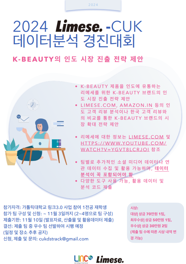 2024 Limese. -CUK 데이터분석 경진대회 K-BEAUTY의 인도 시장 진출 전략 제안  • K-BEAUTY 제품을 인도에 유통하는 리메세를 위한 K-BEAUTY 브랜드의 인 도 시장 진출 전략 제안 · LIMESE.COM,AMAZON.IN 등의 인 도 고객 리뷰 분석이나 한국 고객 리뷰와 의 비교를 통한 K-BEAUTY 브랜드의 시 장 확대 전략 제안  • 리메세에 대한 정보는 LIMESE.COM 및 HTTPS://WWW.YOUTUBE.COM/ WATCH?V=YGVT8LCRJOI 참조  • 팀별로 추가적인 소셜 미디어 데이터나 연 관 데이터 수집 및 활용 가능하며, 데이터 분석이 꼭 포함되어야 함 • 다양한 도구 사용 가능, 활용 데이터 및 분석 코드 제출  참가자격: 가톨릭대학교 링크3.0 사업 참여 1전공 재학생 참가 팀 구성 및 신청: ~ 11월 3일까지 (2~4명으로 팀 구성) 제출기한: 11월 10일 (발표자료, 산출물 및 활용데이터 제출) 결선: 제출 팀 중 우수 팀 선발하여 시행 예정 (일정 및 장소 추후 공지) 신청, 제출 및 문의: cukdstrack@gmail.com  시상: 대상| 상금 70만원 1팀, 최우수상| 상금 50만원 1팀, 우수상| 상금 30만원 2팀 (제출 팀 수에 따른 시상 내역 변 경 가능)  LInc 3.0 / Limese.
