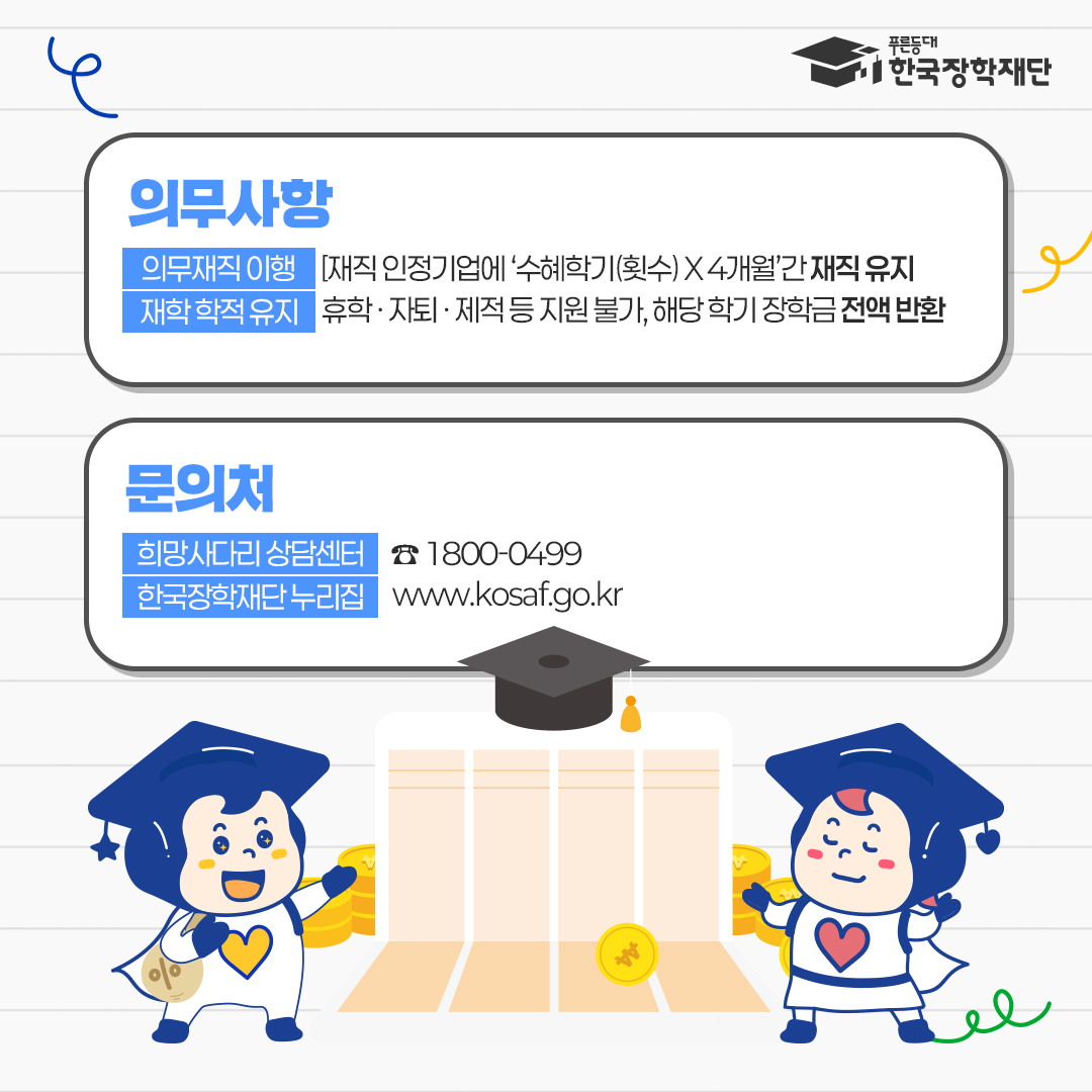 의무사항 - 의무재직 이행: [재직 인정기업에 '수혜학기(횟수)X4개월'간 재직 유지 - 재학 학적 유지: 휴학, 자퇴, 제적 등 지원 불가, 해당 학기 장학금 전액 반환 문의처 - 희망사다리 상담센터: 1800-0499 - 한국장학재단 누리집: www.kosaf.go.kr