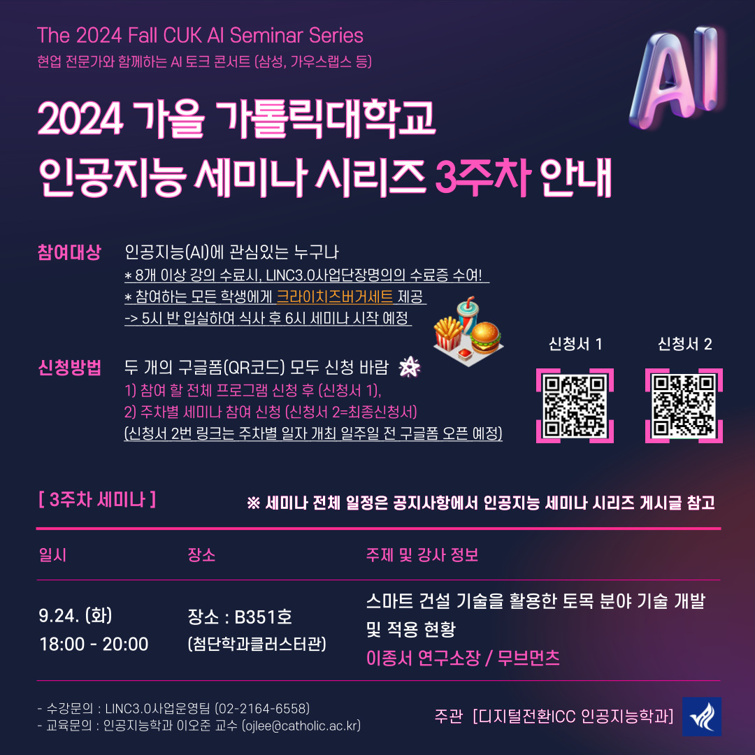 The 2024 Fall CUK AI Seminar Series 현업 전문가와 함께하는 AI 토크 콘서트(삼성, 가우스랩스 등)  2024 가을 가톨릭대학교 인공지능 세미나 시리즈 3주차 안내  참여대상 : 인공지능(AI)에 관심있는 누구나 * 8개 이상 강의 수료시, LINC3.0사업단장명의의 수료증 수여! * 참여하는 모든 학생에게 크라이치즈버거세트 제공 → 5시 반 입실하여 식사 후 6시 세미나 시작 예정  신청방법 : 두 개의 구글폼(QR코드) 모두 신청 바람 1) 참여할 전체 프로그램 신청 후(신청서1) 2) 주차별 세미나 참여 신청 (신청서2=최종신청서) (신청서 2번 링크는 주차별 일자 개최 일주일 전 구글폼 오픈 예정)  [3주차 세미나] *세미나 전체 공지 일정은 공지사항에서 인공지능 세미나 시리즈 게시글 참고 일시 : 9.24.(화) 18:00 - 20:00 | 장소 : B351호(첨단학과클러스터관) | 주제 및 강사 정보 : 스마트 건설 기술을 활용한 토목 분야 기술 개발 및 적용 현황 이종서 연구소장 / 무브먼츠  -수강문의 : LINK3.0사업운영팀( 02-2164-6558) -교육문의 : 인공지능학과 이오준 교수(ojlee@catholic.ac.kr) 주관 : 디지털전환ICC 인공지능학과
