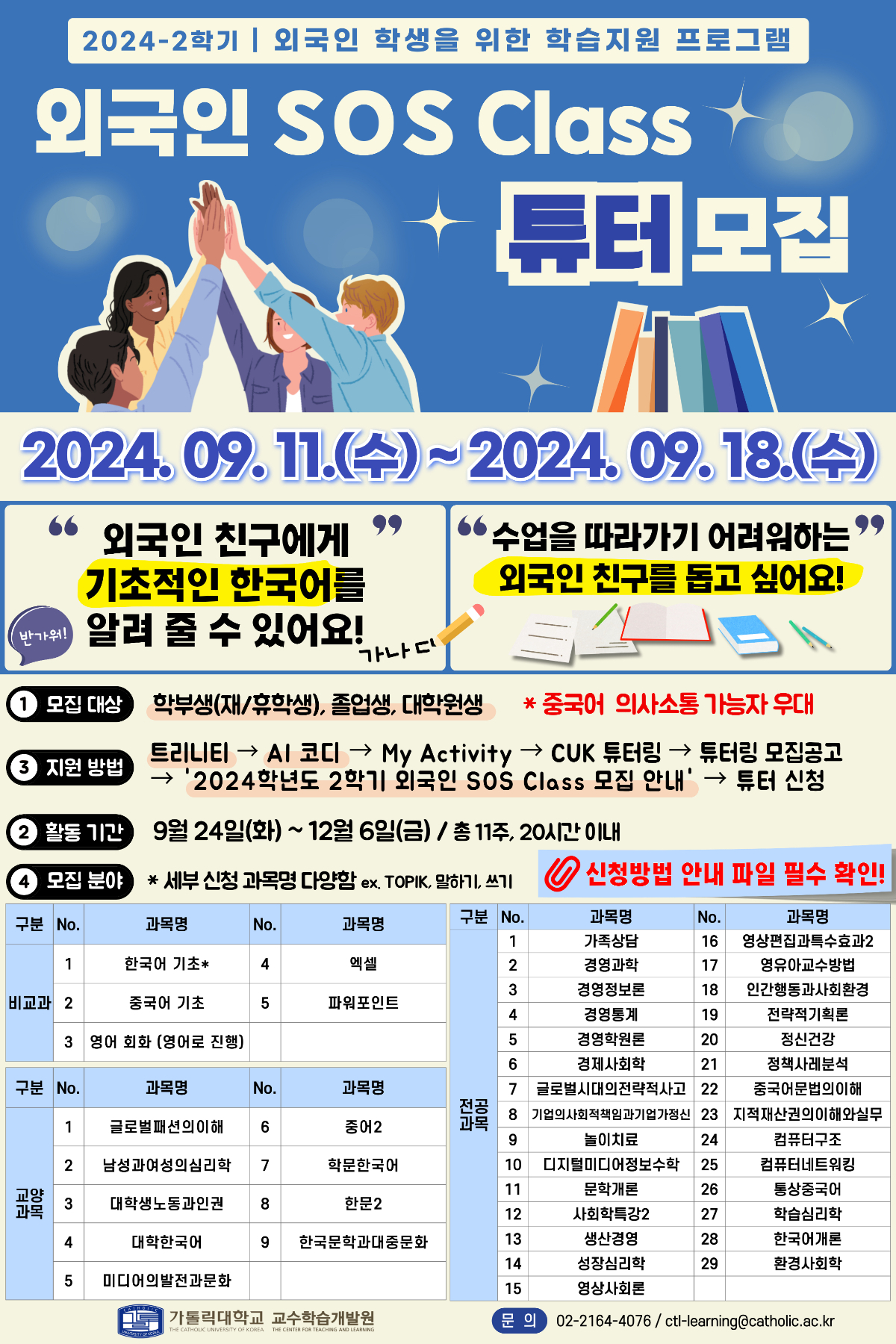 2024-2학기 외국인 학생을 위한 학습지원 프로그램 외국인 SOS Class 튜터 모집 2024.09.11.(수)~2024. 09.18.(수) 외국인 친구에게 기초적인 한국어를 알려 줄 수 있어요!(반가워!) 수업을 따라가기 어려워하는 외국인 친구를 돕고싶어요! 모집대상  학부생(재/휴학생), 졸업생, 대학원생 * 중국어 의사소통 가능자 우대 지원 방법  트리니티 → AI 코디 → My Activity CUK 튜터링 → 튜터링 모집공고 → '2024학년도 2학기 외국인 SOS Class 모집 안내' → 튜터 신청 활동 기간  9월 24일(화) ~ 12월 6일(금) / 총 11주, 20시간 이내 모집 분야  * 세부 신청 과목명 다양함 ex. TOPIK, 말하기, 쓰기 신청방법 안내 파일 필수 확인! 구분 과목명  과목명 No. 과목명 비교과 1 한국어기초 2 중국어기초 3 영어회화(영어로 진행) 4 엑셀 5 파워포인트  교양과목 1 글로벌패션의이해 2 남성과여성의심리학 3 대학생노동과인원 4 대학한국어 5 미디어의발전과문화 6 중어2 7 한문한국어 8 한문2 9 한국문학과대중문화  전공과목 1 가족상담 2 경영과학 3 경영정보론 4 경영통계 5 경영학원론 6 경제사회학 7 글로벌시대의전략적사고 8 기업의사회적책임과기업가정신 9 놀이치료 10 디지털미디어정보수학 11 문학개론 12 사회학특강2 13 생산경영 14 성장심리학 15 영상사회론 16 영상편집과특수효과2 17 영유아교수방법 18 인간행동과사회환경 19 전략적기획론 20 정신건강 21 정책사례분석 22 주욱엄누법의이해 23 지적재산권의 이해와 실무 24 컴퓨터구조 25 컴퓨터네트워킹 26 통상중국어 27 학습심리학 28 한국어개론 29 환경사회학  가톨릭대학교 교수학습개발원 문의 02-2164-4076/ctl-learning@catholic.ac.kr THE CATHOLIC UNIVERSITY OF KOREA THE CENTER FOR TEACHING AND LEARNING