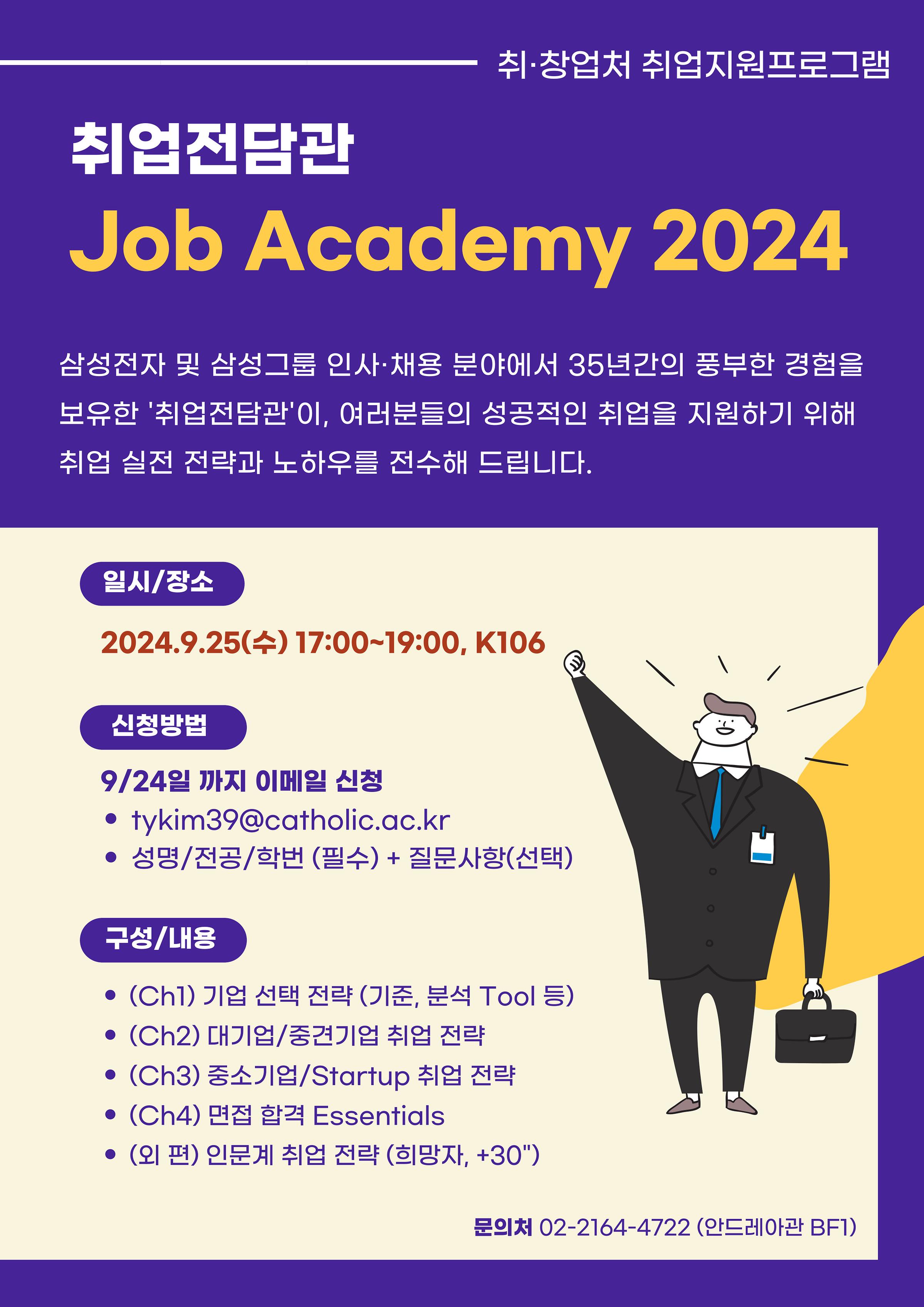 취·창업처 취업지원프로그램  취업전담관 Job Academy 2024  삼성전자 및 삼성그룹 인사·채용 분야에서 35년간의 풍부한 경험을 보유한 '취업전담관'이, 여러분들의 성공적인 취업을 지원하기 위해 취업 실전 전략과 노하우를 전수해 드립니다.  일시/장소  2024.9.25(수) 17:00~19:00, K106  신청방법  9/24일 까지 이메일 신청 • tykim39@catholic.ac.kr • 성명/전공/학번 (필수) + 질문사항(선택)  구성/내용  • (Chl) 기업 선택 전략 (기준, 분석 Tool 등) • (Ch2) 대기업/중견기업 취업 전략 • (Ch3) 중소기업/Startup 취업 전략 • (Ch4) 면접 합격 Essentials • (외 편) 인문계 취업 전략 (희망자, +30")  문의처 02-2164-4722 (안드레아관 BF1)