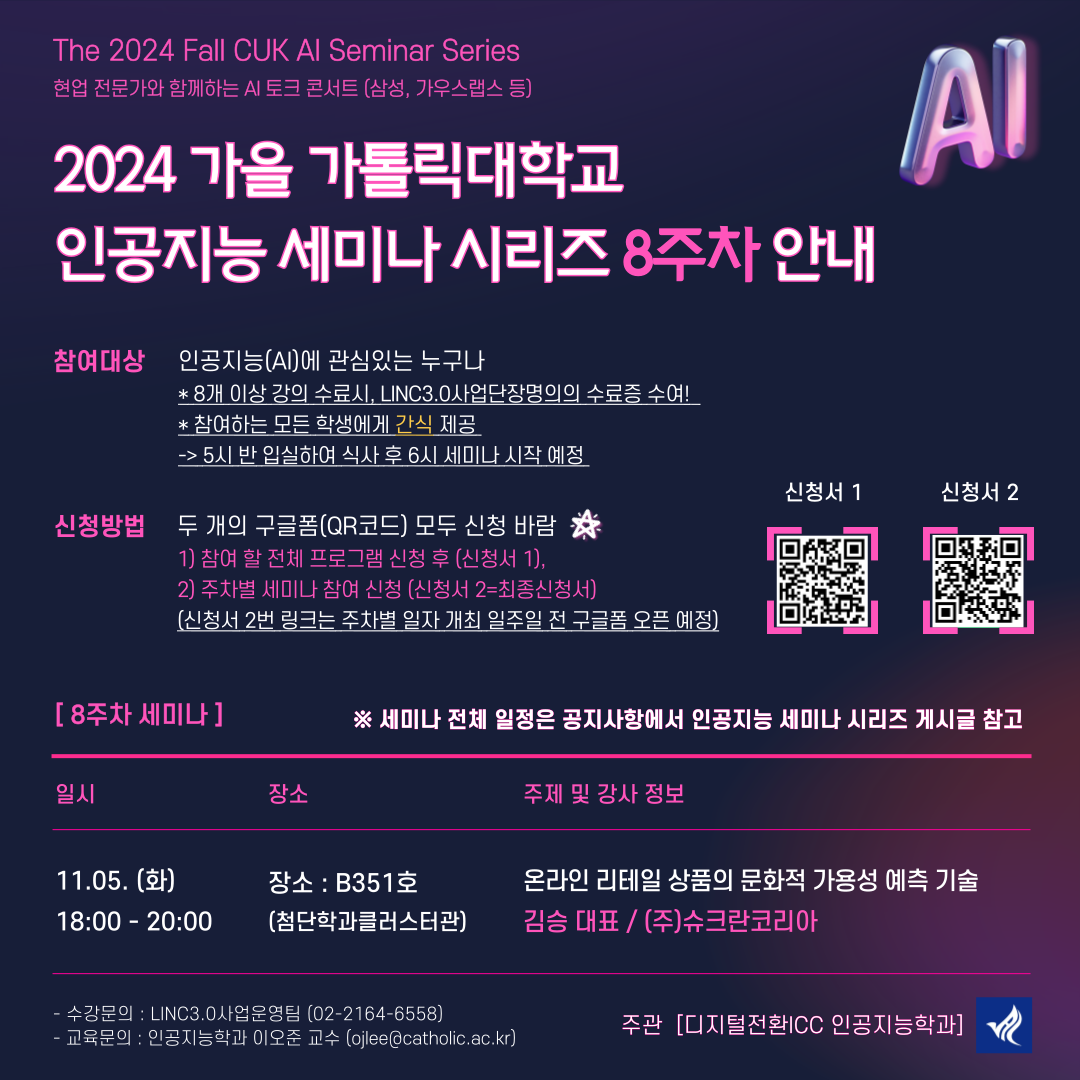 the 2024 fall cuk ai seminar series 현업 전문가와 함께하는 AI토크 콘서트(삼성, 가우스랩스 등) 2024 가을 가톨릭대학교 인공지능 세미나 시리즈 8주차 안내 참여대상 인공지능(AI)에 관심있는 누구나 8개이상 강의 수료시, LINC3.0사업단장명의의 수료증 수여! 참여하는 모든 학생에게 간식제공 ->5시반 입실해 식사 후 6시 세미나 시작 예정   신청방법 두개의 구글폼(QR코드) 모두 신청 바람 1)참여할 전체 프로그램  신청 후(신청서1) 2)주차별 세미나 참여 신청(신청서2= 최종신청서) {신청서 2번링크는 주차별 일자 개최 일주일전 구글폼 오픈예정)  [8주차 세미나] 세미나 전체 일정은 공지사항에서 인공지능 세미나 시리즈 게시글 참고  일시 - 장소 - 주제 및 강사정보  11.05.(화) 장소: B351호 온라인 리테일 상품의 문화적 가용성 예측 기술 18:00 ~ 20:00 첨단학과 클러스터관 김승 대표/(주) 슈크란 코리아   -수강문의: LINC3.0사업운영팀 (02-2164-6558) -교육문의: 인공지능학과 이오준교수 (ojlee@catholic.ac.kr) 주관 [디지털전환 ICC 인공지능학과]