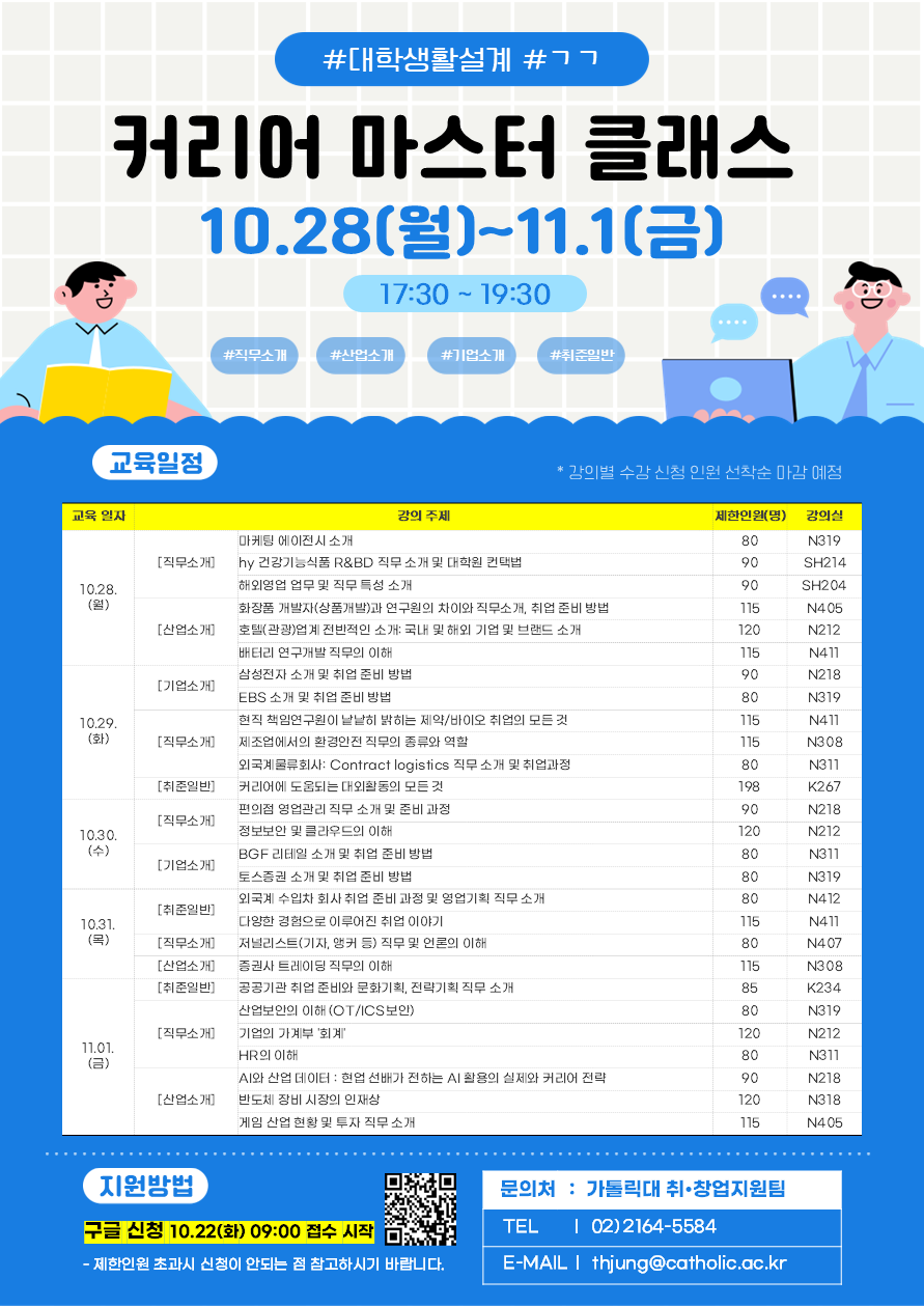#대학생활설계 #ㄱㄱ 커리어 마스터 클래스 10.28(월)~11.1(금) 17:30-19:30 #직무소개 #산업소개 #기업소개 #취준일반 [교육일정] *강의별 수강 신청 인원 선착순 마감 예정  10.28.(월)  - 직무소개1. 마케팅 에이전시 소개, 제한인원 80명, 강의실 N319 - 직무소개2. hy 건강기능식품 R&BD 직무 소개 및 대학원 컨택법, 제한인원 90명, 강의실 SH214 - 직무소개3. 해외영업 업무 및 직무 특성 소개, 제한인원 90명, SH204 - 산업소개1. 화장품 개발자(상품개발)과 연구원의 차이와 직무소개, 취업 준비 방법, 제한인원 115명, 강의실 N405 - 산업소개2. 호텔(관광)업계 전반적인 소개: 국내 및 해외 기업 및 브랜드 소개, 제한인원 120, 강의실 N212 - 산업소개3. 배터리 연구개발 직무의 이해, 제한인원 115명, 강의실 N411  10.29.(화) - 기업소개1. 삼성전자 소개 및 취업 준비 방법, 제한인원 90명, 강의실 N218 - 기업소개2. EBS 소개 및 취업 준비 방법, 제한인원 80명, 강의실 N319 - 직무소개1. 현직 책임연구원이 낱낱히 맑히는 제약/바이오 취업의 모든 것, 제한인원 115명, 강의실 N411 - 직무소개2. 제조업에서의 환경안전 직무의 종류와 역할, 제한인원 115, 강의실 N308 - 직무소개3. 외국계물류회사: Contract logistics 직무 소개 및 취업 과정, 제한인원 80, 강의실 N311 - 취준일반1. 커리어에 도움되는 대회활동의 모든 것, 제한인원 198명, 강의실 K267  10.30.(수) - 직무소개1. 편의점 영업관리 직무 소개 및 준비 과정, 제한인원 90명, 강의실 N218 - 직무소개2. 정보보안 및 클라우드의 이해, 제한인원 120명, 강의실 N212 - 기업소개1. BGF 리테일 소개 및 취업 준비 방법, 제한인원 80명, 강의실 N311 - 기업소개2. 토스증권 소개 및 취업 준비 방법, 제한인원 80명, 강의실 N319  10.31.(목) - 취준일반1. 외국계 수입차 회사 취업 준비 과정 및 영업기획 직무 소개, 제한인원 80명, 강의실 N412 - 취준일반2. 다양한 경험으로 이루어진 취업 이약., 제한인원 115명, 강의실 N411 - 직무소개1. 저널리스트(기자, 앵커 등) 직무 및 언론의 이해, 제한인원 80명, 강의실 N407 - 산업소개1. 증권사 트레이딩 직무의 이해, 제한인원 115명, 강의실 N308  11.01.(금) - 취준일반1. 공공기관 취업 준비와 문화기획, 전략기획 직무 소개, 제한인원 85명, 강의실 K234 - 직무소개1. 산업보안의 이해(OT/ICS보안), 제한인원 80명, 강의실 N319 - 직무소개2. 기업의 가게부 '회계', 제한인원 120명, 강의실 N212 - 직무소개3. HR의 이해, 제한인원 80명, 강의실 N311 - 산업소개1. AI와 산업 데이터: 현업 선배가 전하는 AI활용의 실제와 커리어 전략, 제한인원 90명, 강의실 N218 - 산업소개2. 반도체 장비 시장의 인재상, 제한인원 120명, 강의실 N318 - 산업소개3. 게임 산업 현황 및 투자 직무 소개, 제한인원 115명, 강의실 N405  [지원방법] 구글 신청 10.22(화) 09:00 접수 시작 (qr코드) *제한인원 초과 시 신청이 안되는 점 참고하시길 바랍니다. 문의처: 가톨릭대 취창업지원팀 (TEL (02)2164-5584, EMAIL: thjung@catholic.ac.kr) 