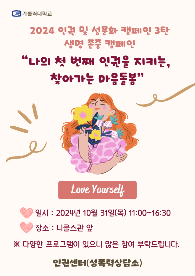 가톨릭대학교 2024 인권 및 성문화 캠페인 3탄 생명 존중 캠페인 "나의 첫 번째 인권을 지키는, 찾아가는 마음돌봄" Love Yourself 일시 : 2024년 10월 31일(목) 11:00~16:30 장소 : 니콜스관 앞 *다양한 프로그램이 있으니 많은 참여 부탁드립니다 인권센터(성폭력상담소)