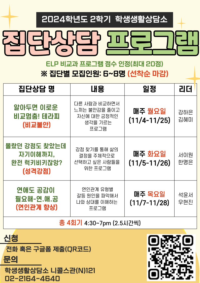 2024학년도 2학기 학생생활상담소 집단상담 프로그램 ELP 비교과 프로그램 점수 인정(최대 20점) ※ 집단별 모집인원: 6~8명 (선착순 마감) 집단상담 명 내용 일정 리더 알아두면 이로운 비교멈춤! 테라피(비교불안)  다른 사람과 비교하면서 느끼는 불안감을 줄이고 자신에 대한 긍정적인 생각을 기르는 프로그램  매주 월요일(11/4-11/25)  강하은 김혜미 몰랐던 강점도 찾았는데 자기이해까지, 완전 럭키비키잖아?(성격강점)  강점 찾기를 통해 삶의 결정을 주체적으로 선택하고 싶은 사람들을 위한 프로그램 매주 화요일(11/5-11/26)  서이원 한명은 연애도 공감이 필요해-연.애.공(연인관계 향상) 연인관계 유형별 갈등 원인을 파악해서 나와 상대를 이해하는 프로그램  매주 목요일(11/7-11/28)  석윤서 우현진 총 4회기 4:30~7pm (2.5시간씩) 신청 전화 혹은 구글폼 제출 문의 학생생활상담소 니콜스관(N)121 02-2164-4640
