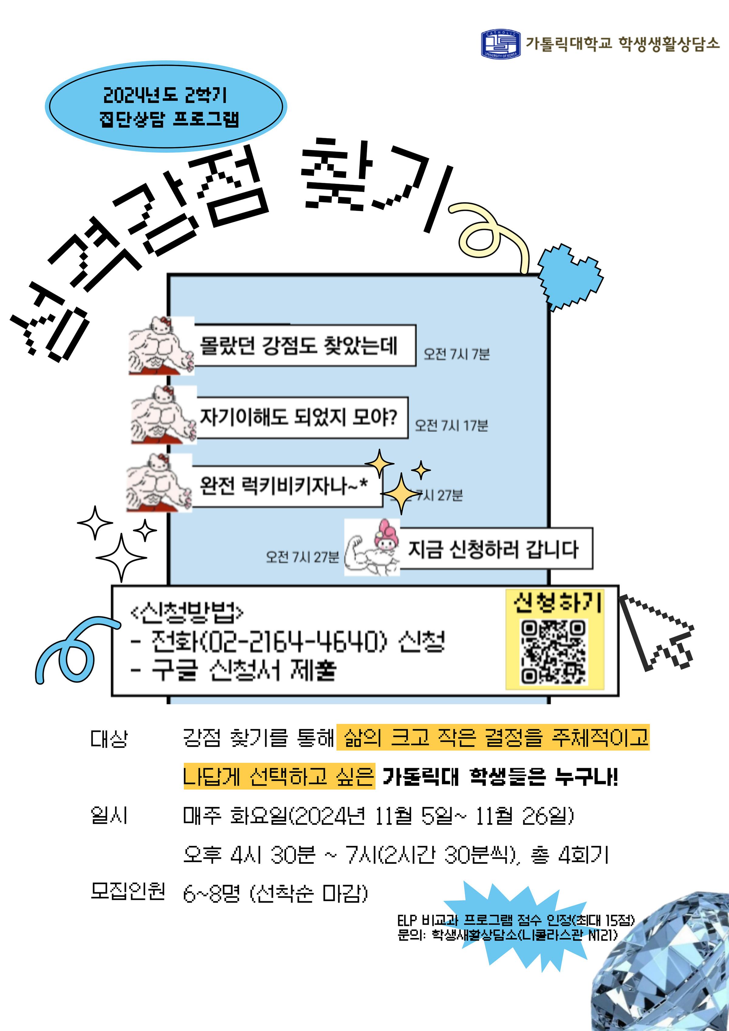 가톨릭대학교 학생생활상담소  2024년도 2박기 집단상담 프로그램  성격강점 찾기  몰랐던 강점도 찾았는데 오전 7시 7분  자기이해도 되었지 모야? 오전 7시 17분  완전 럭키비키자나 ~* 오전 7시 27분  지금 신청하러 갑니다. 오전 7시 27분  <신청방법> - 전화(02-2164-4640) 신청 - 구글 신청서 제출  대상 : 강점 찾기를 통해 삶의 크고 작은 결정을 주체적이고  나답게 선택하고 싶은 가돌릭대 학생들은 누구나!  일시 : 매주 화요일(2024년 11월 5일~ 11월 26일) 오후 4시 30분 ~ 7시(2시간 30분씩), 총 4회기  모집인원 6~8명 (선착순 마감)  ELP 비교과 프로그램 점수 인정(최대 15점) 문의: 학생새활상담소(니콜라스관 NT21)