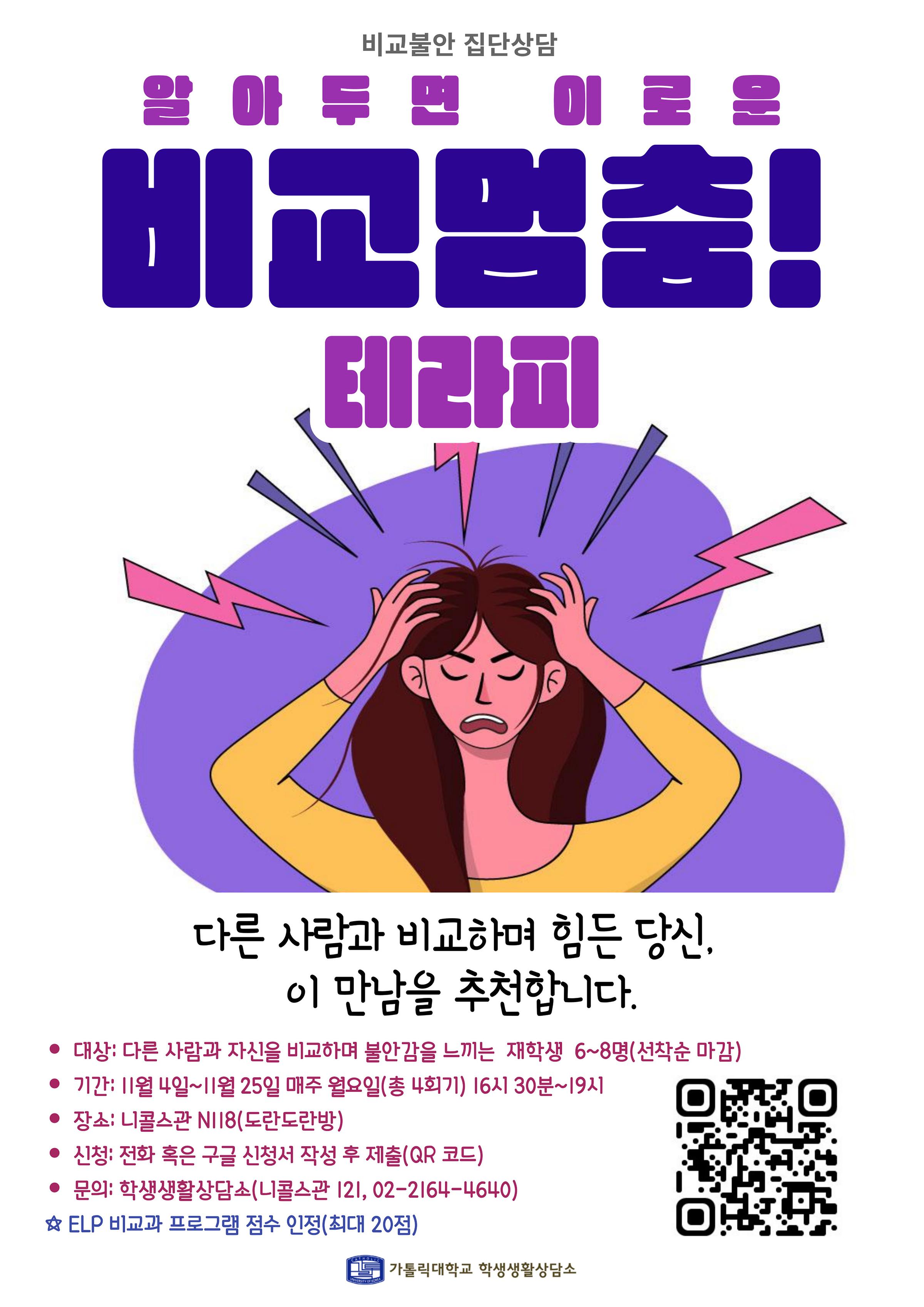 비교불안 집단상담 알아두면 이로운 비교멈춤! 테라피  다른 사람과 비교하며 힘든 당신, 이 만남을 추천합니다. ● 대상: 다른 사람과 자신을 비교하며 불안감을 느끼는 재학생 6~8명(선착순 마감) ● 기간: 1월 4일~1월 25일 매주 월요일(총 4회기) 16시 30분~19시 ● 장소: 니콜스관 NI18(도란도란방) ● 신청: 전화 혹은 구글 신청서 작성 후 제출(QR 코드) ● 문의: 학생생활상담소(니콜스관 121, 02-2164-4640) ☆ ELP 비교과 프로그램 점수 인정(최대 20점)  가톨릭대학교 학생생활상담소