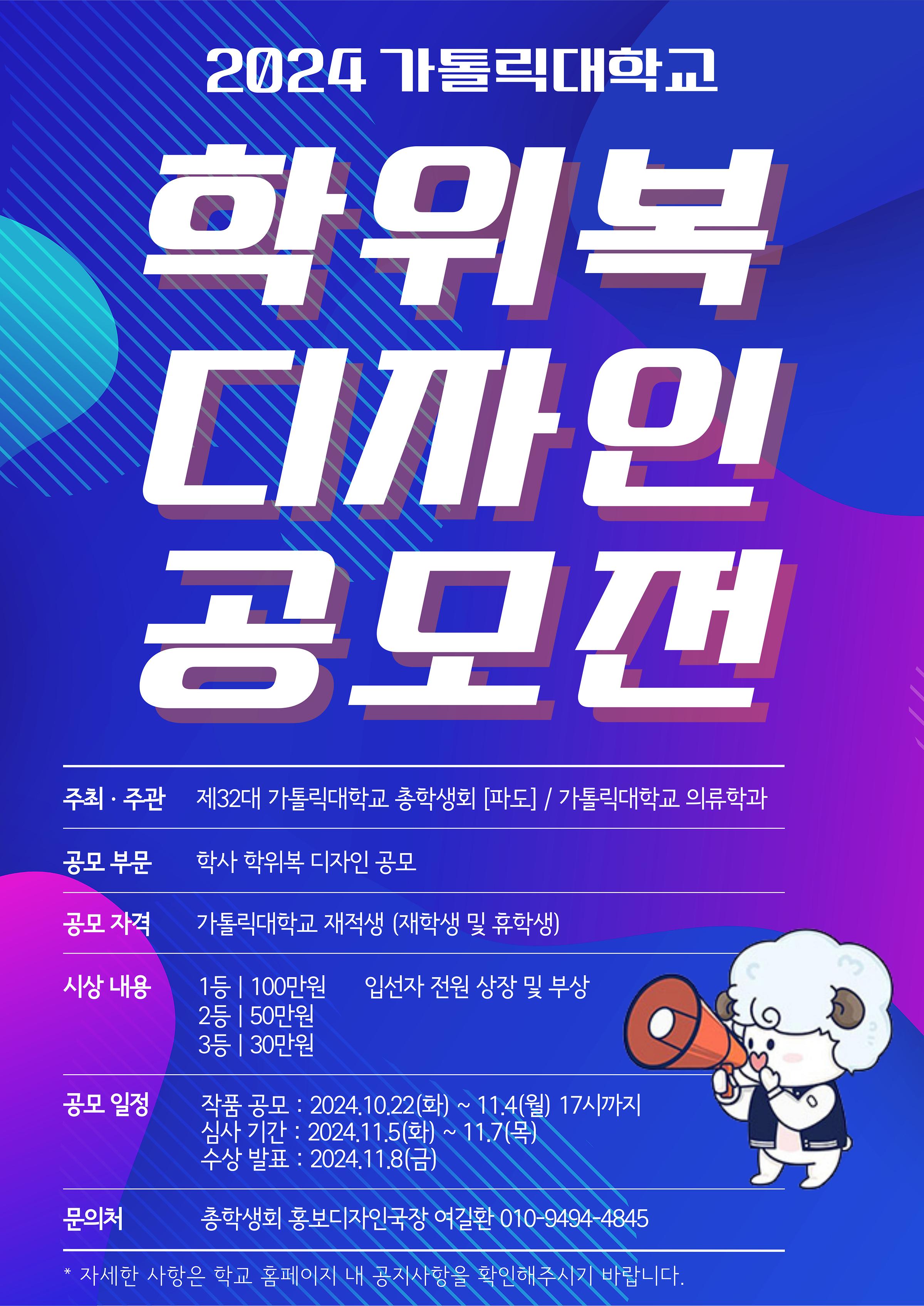 2024 가톨릭대학교 학위복 디자인 공모전 주최, 주관: 제 32대 가톨릭대학교 총학생회 [파도] / 가톨릭대학교 의류학과 공모 부분: 학사 학위복 디자인 공모 공모 자격: 가톨릭대학교 재적생 (재학생 및 휴학생) 시상 내용: 1등 100만원, 2등 50만원, 3등 30만원, 입선자 전원 상장 및 부상 공모 일정 작품공모: 2024.10.22(화) ~ 11.4(월) 17시 까지, 심사기간: 2024.11.5(화)~11.7(목), 수상 발표: 2024.11.8(금) 문의처: 총학생회 홍보디자인국장 여길환 010-9494-4845 *자세한 사항은 학교 홈페이지 내 공지사항을 확인해주시기 바랍니다.