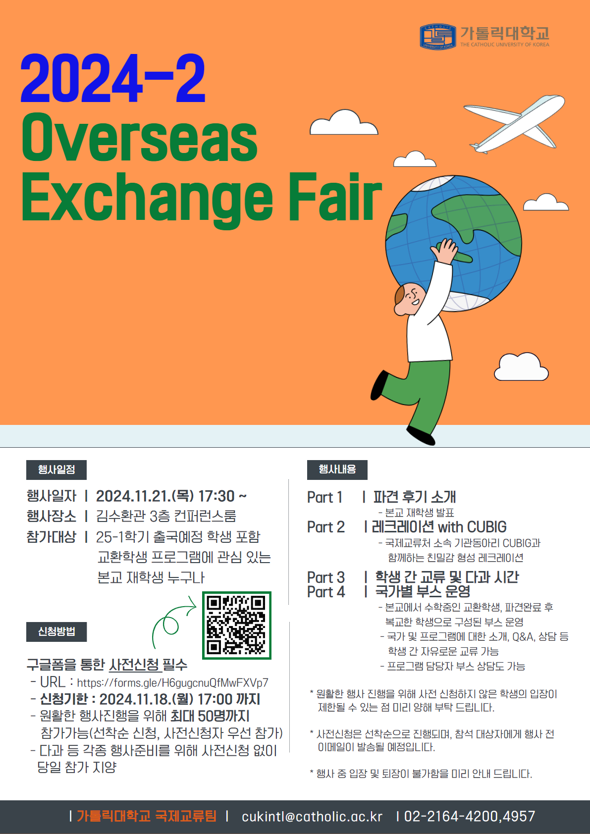 2024-2 Overseas Exchange Fair 가톨릭대학교 - 행사일정 행사일자 2024.11.21.(목) 17:30 ~ 행사장소 김수환관 3층 컨퍼런스룸 참가대상 25-1학기 출국예정 학생 포함 교환학생 프로그램에 관심 있는 본교 재학생 누구나 - 신청방법 구글폼을 통한 사전신청 필수 QR코드 URL: https://forms.gle/H6gugcnuQfMwFXVp7 신청기한 2024.11.18.(월) 17:00 까지 원활한 행사진행을 위해 최대 50명까지 참가가능(선착순 신청, 사전신청자 우선 참가) 다과 등 각종 행사준비를 위해 사전신청 없이 당일 참가 지양 - 행사내용 Part 1 파견 후기 소개 본교 재학생 발표 Part 2 레크레이션 with CUBIG 국제교류처 소속 기관동아리 CUBIG과 함께하는 친밀감 형성 레크레이션 Part 3 학생 간 교류 및 다과 시간 Part 4 국가별 부스 운영 본교에서 수학중인 교환학생, 파견완료 후 복교한 학생으로 구성된 부스 운영, 국가 및 프로그램에 대한 소개, Q&A, 상담 등 학생 간 자유로운 교류 가능, 프로그램 담당자 부스 상담도 가능 *원활한 행사 진행을 위해 사전 신청하지 않은 학생의 입장이 제한될 수 있는 점 미리 양해 부탁 드립니다. *사전신청은 선착순으로 진행되며, 참석 대상자에게 행사 전 이메일이 발송될 예정입니다. *행사중 입장 및 퇴장이 불가함을 미리 안내 드립니다. 가톨릭대학교 국제교류팀 cukintl@catholic.ac.kr 02-2164-4200,4957
