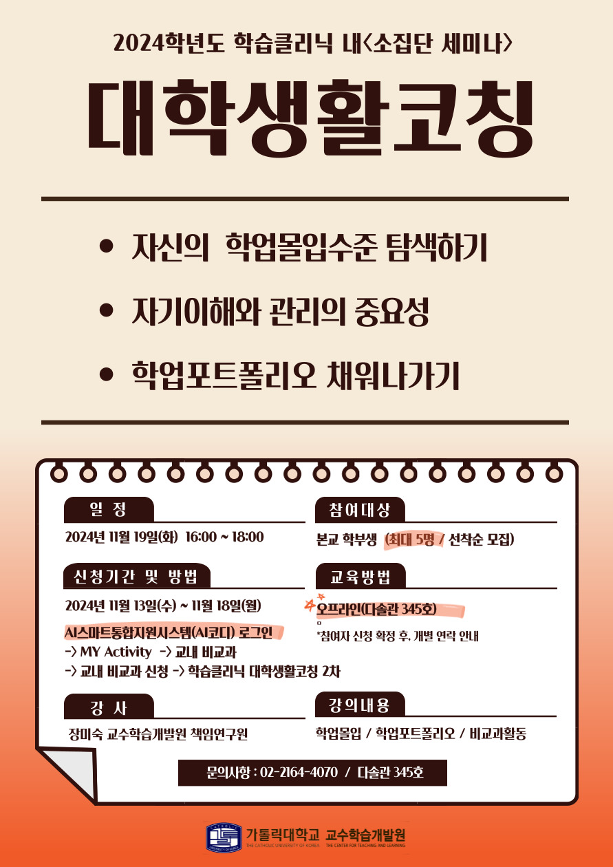 2024학년도 학습클리닉 내<소집단 세미나> 대학생활코칭 자신의 학업몰입수준 탐색하기 자기이해와 관리의 중요성 학업포트폴리오 채워나가기 일정 2024년 11월 19일(화) 16:00~18:00 참여대상 본교 학부생 최대 5명 / 선착순 모집 신청기간 및 방법 2024년 11월 13일(수) ~ 11월 18일(월) AI 스마트통합지원 시스템 ai코디 로그인 my activity 교내비교과 교내 비교과 신청 학습클리닉 대학생활코칭2차 교육방법 오프라인 다솔관 345호  참여자 신청 확정 후 개별 연락 안내 강사  장미숙 교수학습 개발원 책임연구원 강의내용  학업몰입 학업포트폴리오 비교과활동 문의사항 02-2164-4070 다솔관 345호 가톨릭대학교 교수학습개발원