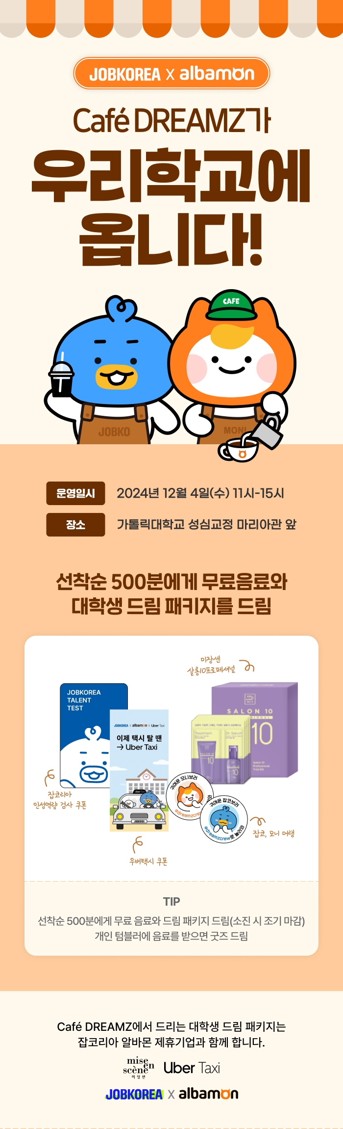 JOBKOREA X albamon Cafe DREAMZ가 우리학교에 옵니다! 운영일시 2024년 12월 4일(수) 11시-15시 장소 가톨릭대학교 성심교정 마리아관 앞 잡코, 모니 머랭, 미장센 살롱10프로페셔널, 잡코리아 인성역량 검사 쿠폰, 우버택시 쿠폰, 졸음번쩍 에너지껌, 제로 시트러스 유자젤리, &DDALKI, &LEMON 후르츠 껌 TIP 선착순 500분에게 무료 음료와 드림 패키지 드림(소진시 조기 마감) 개인 텀블러에 음료를 받으면 굿즈 드림 Cafe DREAMZ가 드리는 대학생 드림 패키지는 잡코리아 알바몬 제휴기업과 함께 합니다. mise en scene 미장센, Uber Taxi, 롯데웰푸드, JOBKOREA X albamon
