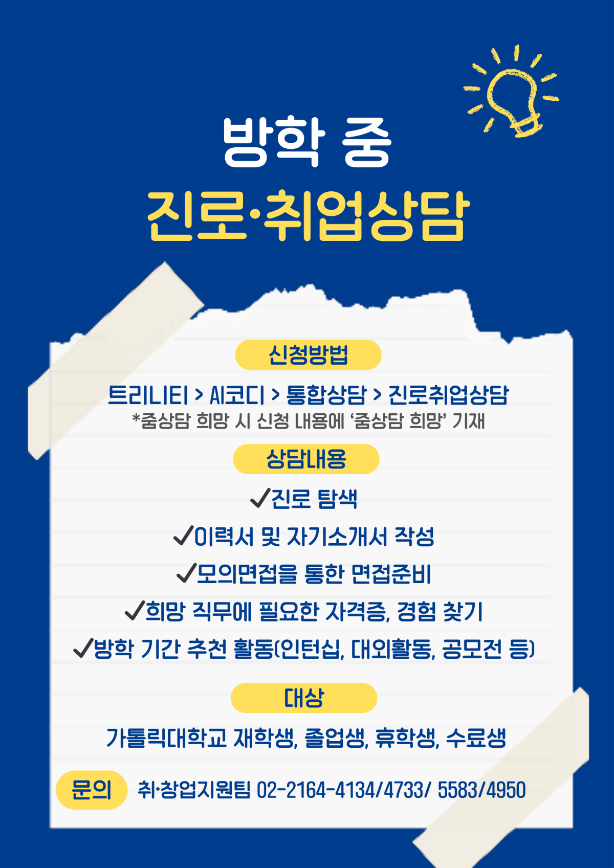 방학 중 진로·취업상담  신청방법  트리니티 > AI코디 > 통합상담 > 진로취업상담 *줌상담 희망 시 신청 내용에 '줌상담 희망' 기재  상담내용  √진로 탐색 √이력서 및 자기소개서 작성 √모의면접을 통한 면접준비 √희망 직무에 필요한 자격증, 경험 찾기 √방학 기간 추천 활동(인턴십, 대외활동, 공모전 등)  대상 가톨릭대학교 재학생, 졸업생, 휴학생, 수료생  문의  취·창업지원팀 02-2164-4134/4733/ 5583/4950
