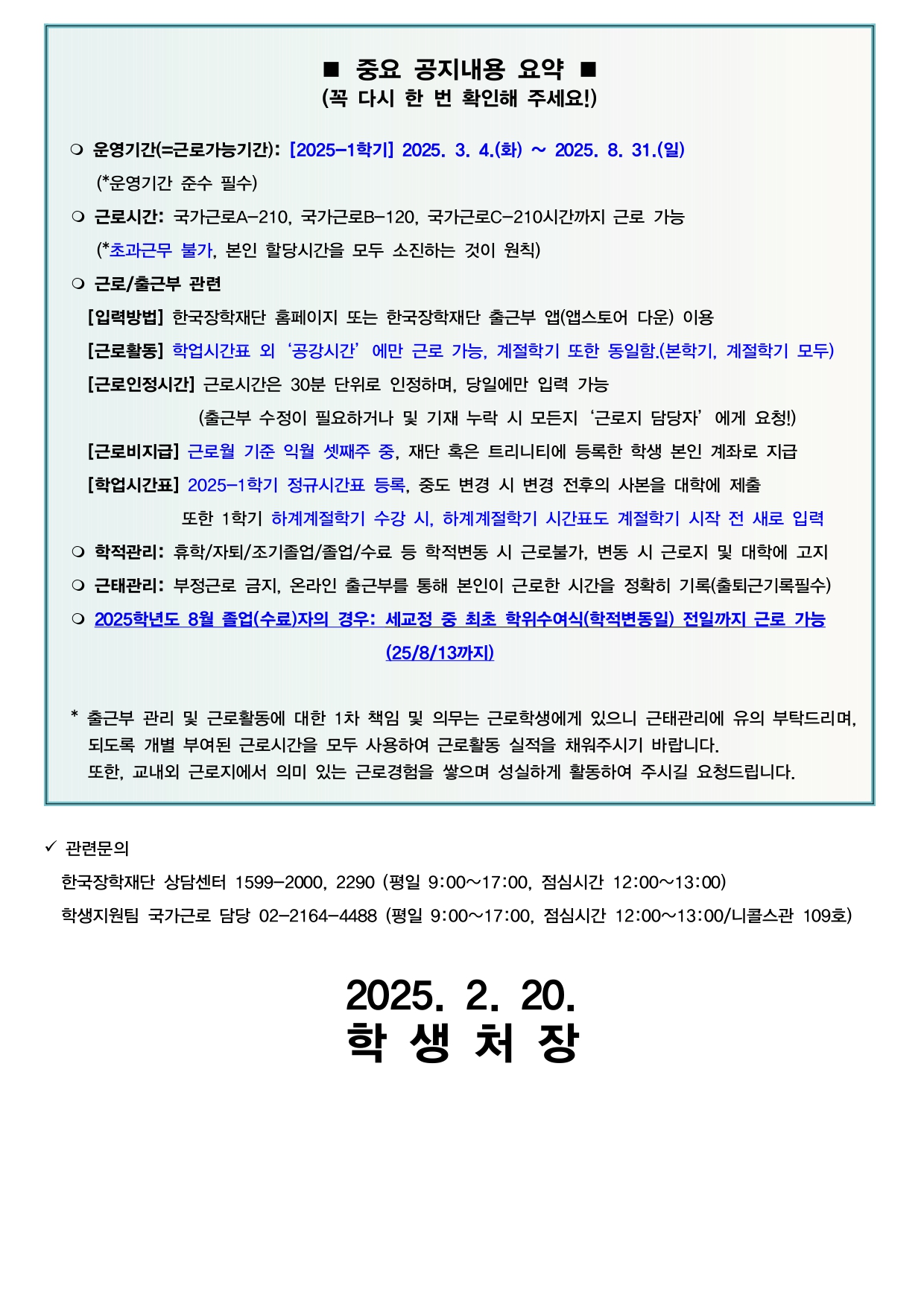 ■ 중요 공지내용 요약■ (꼭 다시 한 번 확인해 주세요!)  ○ 운영기간(=근로가능기간): [2025-1학기] 2025. 3. 4.(화) ~ 2025. 8. 31.(일) (*운영기간 준수 필수) ○ 근로시간: 국가근로A-210, 국가근로B-120, 국가근로C-210시간까지 근로 가능 (*초과근무 불가, 본인 할당시간을 모두 소진하는 것이 원칙) ○ 근로/출근부 관련  [입력방법] 한국장학재단 홈페이지 또는 한국장학재단 출근부 앱(앱스토어 다운) 이용 [근로활동] 학업시간표 외 '공강시간' 에만 근로 가능, 계절학기 또한 동일함.(본학기, 계절학기 모두) [근로인정시간] 근로시간은 30분 단위로 인정하며, 당일에만 입력 가능 (출근부 수정이 필요하거나 및 기재 누락 시 모든지 '근로지 담당자' 에게 요청!) [근로비지급] 근로월 기준 익월 셋째주 중, 재단 혹은 트리니티에 등록한 학생 본인 계좌로 지급 [학업시간표] 2025-1학기 정규시간표 등록, 중도 변경 시 변경 전후의 사본을 대학에 제출 또한 1학기 하계계절학기 수강 시, 하계계절학기 시간표도 계절학기 시작 전 새로 입력 ○ 학적관리: 휴학/자퇴/조기졸업/졸업/수료 등 학적변동 시 근로불가, 변동 시 근로지 및 대학에 고지 ○ 근태관리: 부정근로 금지, 온라인 출근부를 통해 본인이 근로한 시간을 정확히 기록(출퇴근기록필수) ○ 2025학년도 8월 졸업(수료)자의 경우: 세교정 중 최초 학위수여식(학적변동일) 전일까지 근로 가능 (25/8/13까지)  * 출근부 관리 및 근로활동에 대한 1차 책임 및 의무는 근로학생에게 있으니 근태관리에 유의 부탁드리며, 되도록 개별 부여된 근로시간을 모두 사용하여 근로활동 실적을 채워주시기 바랍니다. 또한, 교내외 근로지에서 의미 있는 근로경험을 쌓으며 성실하게 활동하여 주시길 요청드립니다.  ✔ 관련문의 한국장학재단 상담센터 1599-2000, 2290 (평일 9:00~17:00, 점심시간 12:00~13:00) 학생지원팀 국가근로 담당 02-2164-4488 (평일 9:00~17:00, 점심시간 12:00~13:00/니콜스관 109호)  2025. 2. 20. 학생 처 장