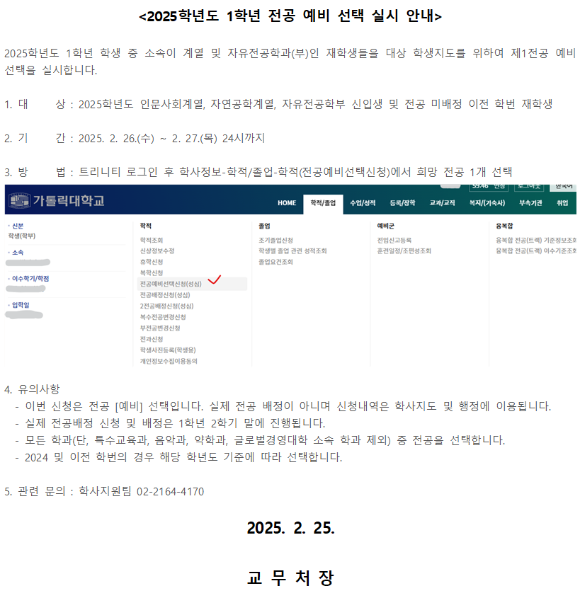 3. 방  가톨릭대학교  학생(학부)  소속  <2025학년도 1학년 전공 예비 선택 실시 안내>  2025학년도 1학년 학생 중 소속이 계열 및 자유전공학과(부)인 재학생들을 대상 학생지도를 위하여 제1전공 예비 선택을 실시합니다.  1. 대상 : 2025학년도 인문사회계열, 자연공학계열, 자유전공학부 신입생 및 전공 미배정 이전 학번 재학생  2. 기간 : 2025. 2. 26.(수) ~ 2. 27.(목) 24시까지  3. 방법 : 트리니티 로그인 후 학사정보-학적/졸업-학적(전공예비선택신청)에서 희망 전공 1개 선택   트리니티 화면 캡쳐 이미지  4. 유의사항 - 이번 신청은 전공 [예비] 선택입니다. 실제 전공 배정이 아니며 신청내역은 학사지도 및 행정에 이용됩니다. - 실제 전공배정 신청 및 배정은 1학년 2학기 말에 진행됩니다. - 모든 학과(단, 특수교육과, 음악과, 약학과, 글로벌경영대학 소속 학과 제외) 중 전공을 선택합니다. - 2024 및 이전 학번의 경우 해당 학년도 기준에 따라 선택합니다.  5. 관련 문의 : 학사지원팀 02-2164-4170  2025. 2. 25.  교무처장