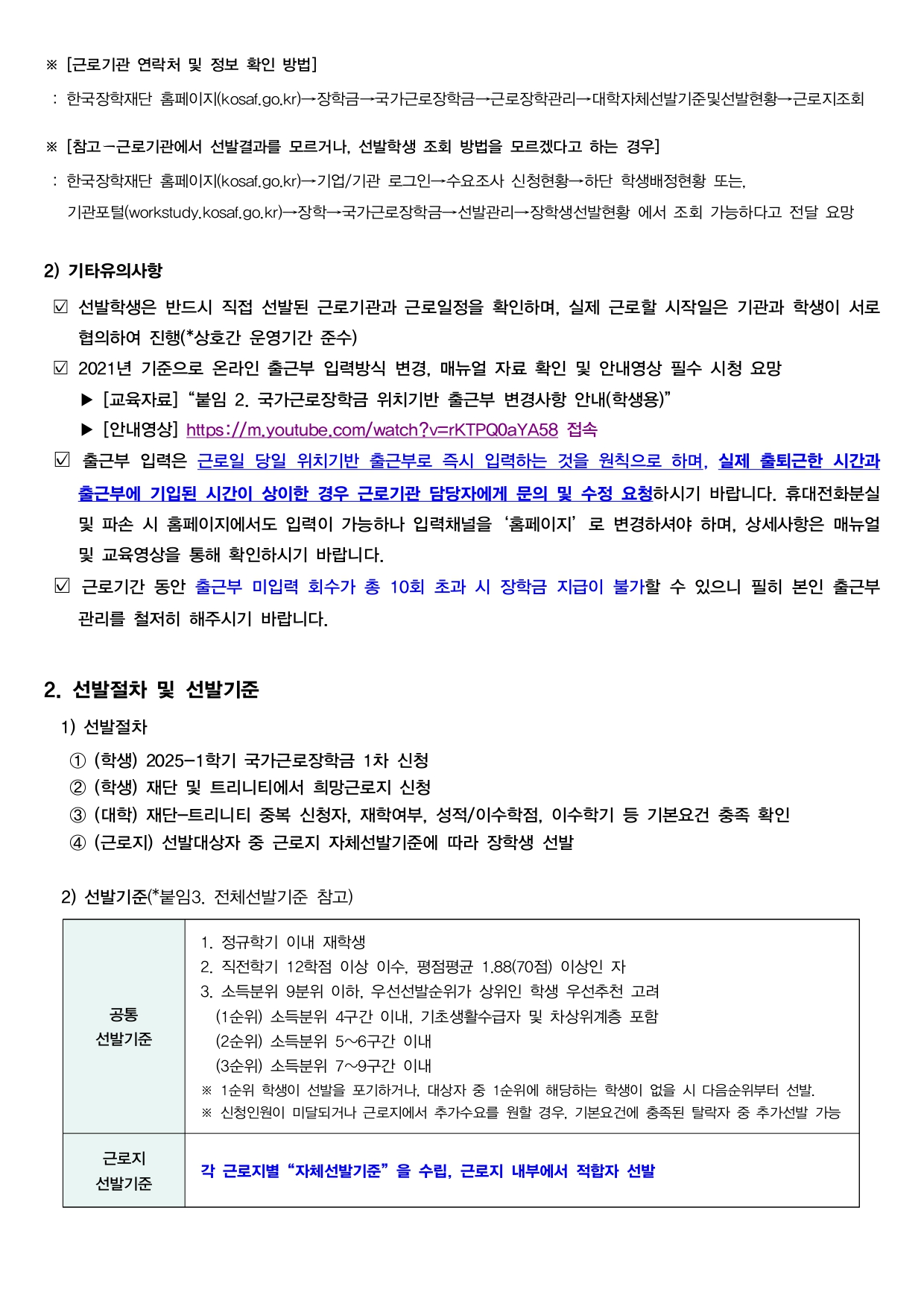  ※ [근로기관 연락처 및 정보 확인 방법]  : 한국장학재단 홈페이지(kosaf.go.kr)→장학금→국가근로장학금→근로장학관리→대학자체선발기준및선발현황→근로지조회  ※ [참고-근로기관에서 선발결과를 모르거나, 선발학생 조회 방법을 모르겠다고 하는 경우]  : 한국장학재단 홈페이지(kosaf.go.kr)→기업/기관 로그인→수요조사 신청현황→하단 학생배정현황 또는, 기관포털(workstudy.kosaf.go.kr)→장학→국가근로장학금→선발관리→장학생선발현황 에서 조회 가능하다고 전달 요망  2) 기타유의사항  선발학생은 반드시 직접 선발된 근로기관과 근로일정을 확인하며, 실제 근로할 시작일은 기관과 학생이 서로 협의하여 진행(*상호간 운영기간 준수) 2021년 기준으로 온라인 출근부 입력방식 변경, 매뉴얼 자료 확인 및 안내영상 필수 시청 요망 ▶ [교육자료] "붙임 2. 국가근로장학금 위치기반 출근부 변경사항 안내(학생용)" ▶ [안내영상] https://m,youtube,com/watch?v=rKTPQ0aYA58 접속 출근부 입력은 근로일 당일 위치기반 출근부로 즉시 입력하는 것을 원칙으로 하며, 실제 출퇴근한 시간과 출근부에 기입된 시간이 상이한 경우 근로기관 담당자에게 문의 및 수정 요청하시기 바랍니다. 휴대전화분실 및 파손 시 홈페이지에서도 입력이 가능하나 입력채널을 '홈페이지' 로 변경하셔야 하며, 상세사항은 매뉴얼 및 교육영상을 통해 확인하시기 바랍니다. 근로기간 동안 출근부 미입력 회수가 총 10회 초과 시 장학금 지급이 불가할 수 있으니 필히 본인 출근부 관리를 철저히 해주시기 바랍니다.  2. 선발절차 및 선발기준  1) 선발절차 1 (학생) 2025-1학기 국가근로장학금 1차 신청 2 (학생) 재단 및 트리니티에서 희망근로지 신청 3 (대학) 재단-트리니티 중복 신청자, 재학여부, 성적/이수학점, 이수학기 등 기본요건 충족 확인 4 (근로지) 선발대상자 중 근로지 자체선발기준에 따라 장학생 선발  2) 선발기준(*붙임3. 전체선발기준 참고)  (1)공통 선발기준 1. 정규학기 이내 재학생 2. 직전학기 12학점 이상 이수, 평점평균 1.88(70점) 이상인 자 3. 소득분위 9분위 이하, 우선선발순위가 상위인 학생 우선추천 고려 (1순위) 소득분위 4구간 이내, 기초생활수급자 및 차상위계층 포함 (2순위) 소득분위 5~6구간 이내 (3순위) 소득분위 7~9구간 이내 ※ 1순위 학생이 선발을 포기하거나, 대상자 중 1순위에 해당하는 학생이 없을 시 다음순위부터 선발. ※ 신청인원이 미달되거나 근로지에서 추가수요를 원할 경우, 기본요건에 충족된 탈락자 중 추가선발 가능   (2)근로지 선발기준  각 근로지별 "자체선발기준" 을 수립, 근로지 내부에서 적합자 선발