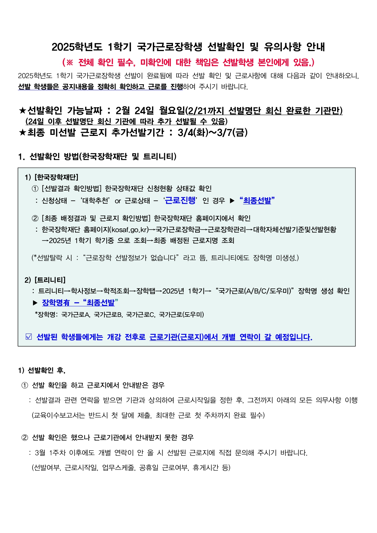 2025학년도 1학기 국가근로장학생 선발확인 및 유의사항 안내 (※ 전체 확인 필수, 미확인에 대한 책임은 선발학생 본인에게 있음.) 2025학년도 1학기 국가근로장학생 선발이 완료됨에 따라 선발 확인 및 근로사항에 대해 다음과 같이 안내하오니, 선발 학생들은 공지내용을 정확히 확인하고 근로를 진행하여 주시기 바랍니다.  ★선발확인 가능날짜 : 2월 24일 월요일(2/21까지 선발명단 회신 완료한 기관만) (24일 이후 선발명단 회신 기관에 따라 추가 선발될 수 있음) ★최종 미선발 근로지 추가선발기간 : 3/4(화)~3/7(금)  1. 선발확인 방법(한국장학재단 및 트리니티)  1) [한국장학재단] 1 [선발결과 확인방법] 한국장학재단 신청현황 상태값 확인 : 신청상태 - '대학추천' or 근로상태 - '근로진행' 인 경우 ▶ "최종선발"  2 [최종 배정결과 및 근로지 확인방법] 한국장학재단 홈페이지에서 확인 : 한국장학재단 홈페이지(kosaf.go.kr)→국가근로장학금→근로장학관리→대학자체선발기준및선발현황 →2025년 1학기 학기중 으로 조회→최종 배정된 근로지명 조회  (*선발탈락 시 : "근로장학 선발정보가 없습니다" 라고 뜸, 트리니티에도 장학명 미생성.)  2) [트리니티] : 트리니티→학사정보→학적조회→장학탭→2025년 1학기→ "국가근로(A/B/C/도우미)" 장학명 생성 확인 ▶ 장학명有 - "최종선발" *장학명: 국가근로A, 국가근로B, 국가근로C, 국가근로(도우미)  선발된 학생들에게는 개강 전후로 근로기관(근로지)에서 개별 연락이 갈 예정입니다.  1) 선발확인 후,  1 선발 확인을 하고 근로지에서 안내받은 경우 : 선발결과 관련 연락을 받으면 기관과 상의하여 근로시작일을 정한 후, 그전까지 아래의 모든 의무사항 이행  (교육이수보고서는 반드시 첫 달에 제출, 최대한 근로 첫 주차까지 완료 필수)  2 선발 확인은 했으나 근로기관에서 안내받지 못한 경우 : 3월 1주차 이후에도 개별 연락이 안 올 시 선발된 근로지에 직접 문의해 주시기 바랍니다. (선발여부, 근로시작일, 업무스케줄, 공휴일 근로여부, 휴게시간 등)